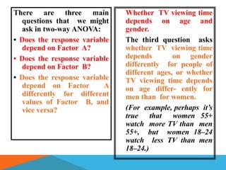 There are three main           Whether TV viewing time
  questions that we might      depends on age and
  ask in two-way ANOVA:        gender.
• Does the response variable   The third question asks
  depend on Factor A?          whether TV viewing time
• Does the response variable   depends        on gender
  depend on Factor B?          differently for people of
                               different ages, or whether
• Does the response variable   TV viewing time depends
  depend on Factor        A    on age differ- ently for
  differently for different    men than for women.
  values of Factor B, and
  vice versa?                  (For example, perhaps it’s
                               true that women 55+
                               watch more TV than men
                               55+, but women 18–24
                               watch less TV than men
                               18–24.)
 