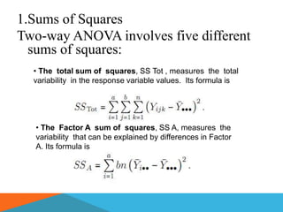 1.Sums of Squares
Two-way ANOVA involves five different
  sums of squares:
  • The total sum of squares, SS Tot , measures the total
  variability in the response variable values. Its formula is




  • The Factor A sum of squares, SS A, measures the
  variability that can be explained by differences in Factor
  A. Its formula is
 
