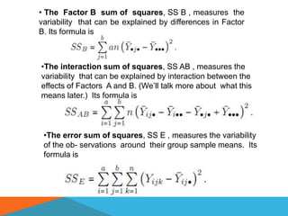 • The Factor B sum of squares, SS B , measures the
variability that can be explained by differences in Factor
B. Its formula is



•The interaction sum of squares, SS AB , measures the
variability that can be explained by interaction between the
effects of Factors A and B. (We’ll talk more about what this
means later.) Its formula is



 •The error sum of squares, SS E , measures the variability
 of the ob- servations around their group sample means. Its
 formula is
 