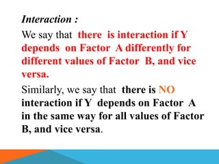 Interaction :
We say that there is interaction if Y
depends on Factor A differently for
different values of Factor B, and vice
versa.
Similarly, we say that there is NO
interaction if Y depends on Factor A
in the same way for all values of Factor
B, and vice versa.
 