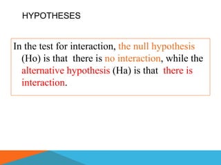 HYPOTHESES


In the test for interaction, the null hypothesis
  (Ho) is that there is no interaction, while the
  alternative hypothesis (Ha) is that there is
  interaction.
 