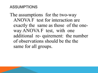 ASSUMPTIONS

The assumptions for the two-way
 ANOVA F test for interaction are
 exactly the same as those of the one-
 way ANOVA F test, with one
 additional re- quirement: the number
 of observations should be the the
 same for all groups.
 