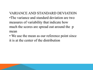 VARIANCE AND STANDARD DEVIATION
•The variance and standard deviation are two
measures of variability that indicate how
much the scores are spread out around the p
mean
• We use the mean as our reference point since
it is at the center of the distribution
 