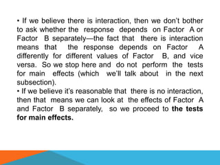• If we believe there is interaction, then we don’t bother
to ask whether the response depends on Factor A or
Factor B separately—the fact that there is interaction
means that        the response depends on Factor           A
differently for different values of Factor B, and vice
versa. So we stop here and do not perform the tests
for main effects (which we’ll talk about in the next
subsection).
• If we believe it’s reasonable that there is no interaction,
then that means we can look at the effects of Factor A
and Factor B separately, so we proceed to the tests
for main effects.
 