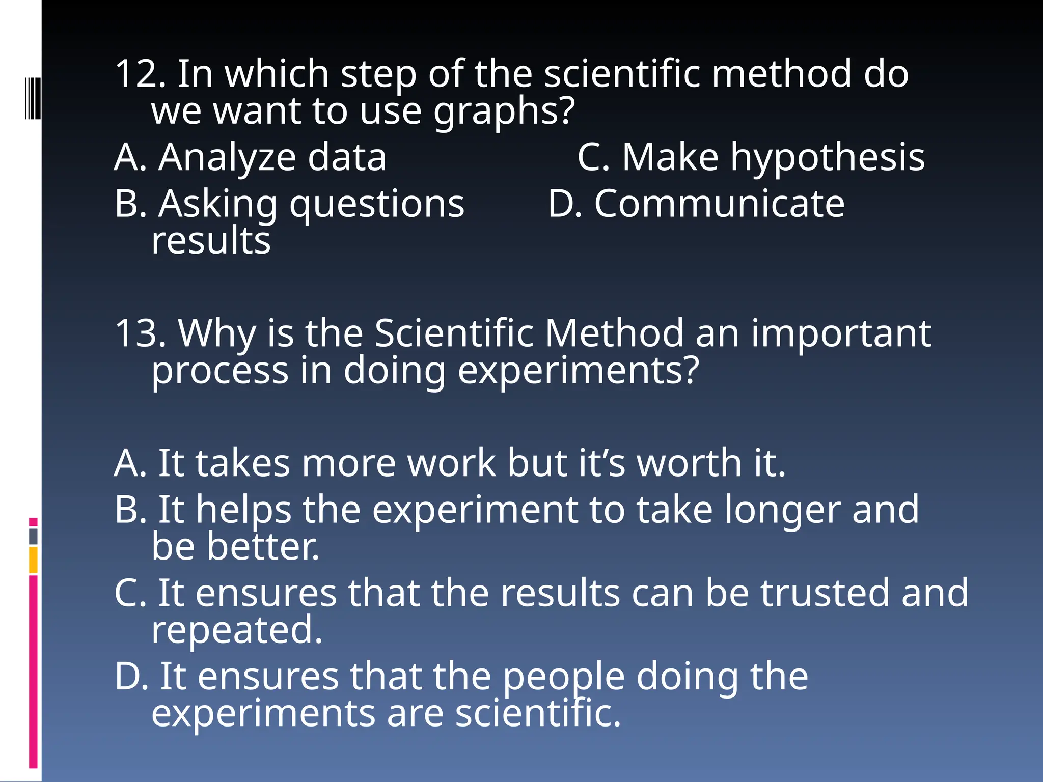 12. In which step of the scientific method do
we want to use graphs?
A. Analyze data C. Make hypothesis
B. Asking questions D. Communicate
results
13. Why is the Scientific Method an important
process in doing experiments?
A. It takes more work but it’s worth it.
B. It helps the experiment to take longer and
be better.
C. It ensures that the results can be trusted and
repeated.
D. It ensures that the people doing the
experiments are scientific.
 