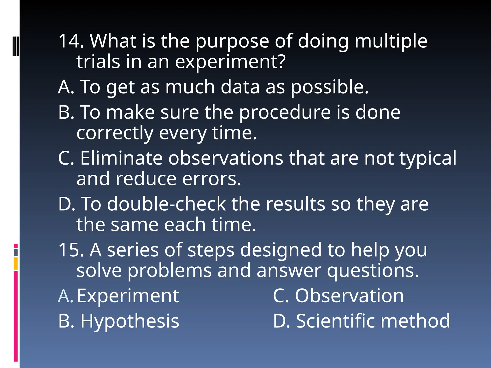 14. What is the purpose of doing multiple
trials in an experiment?
A. To get as much data as possible.
B. To make sure the procedure is done
correctly every time.
C. Eliminate observations that are not typical
and reduce errors.
D. To double-check the results so they are
the same each time.
15. A series of steps designed to help you
solve problems and answer questions.
A.Experiment C. Observation
B. Hypothesis D. Scientific method
 