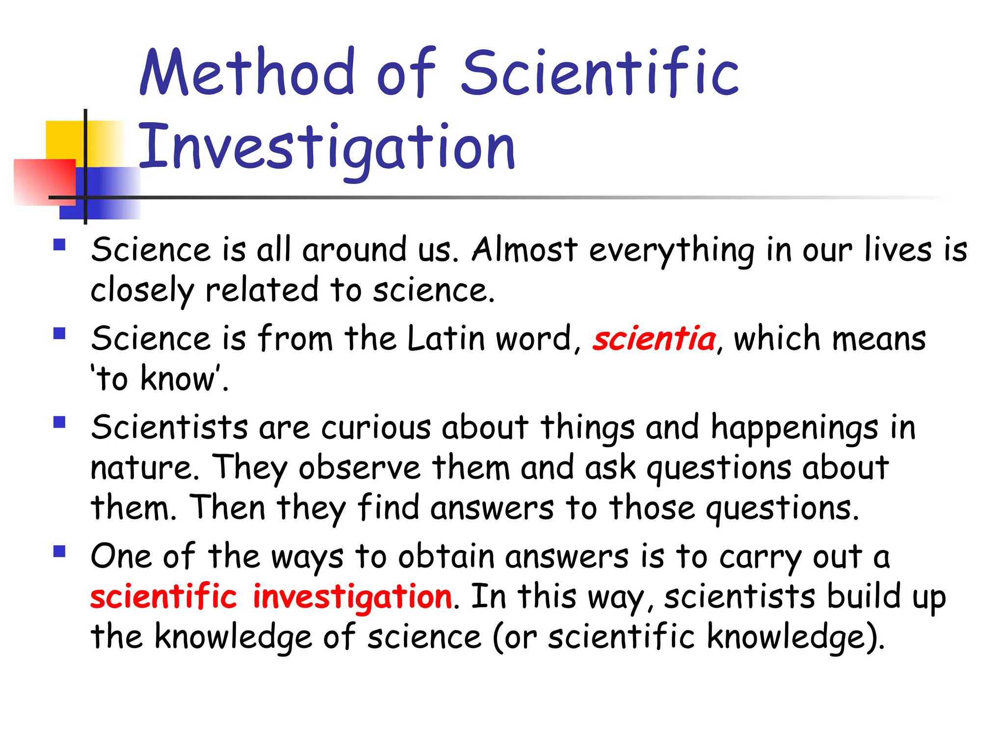 Method of Scientific
Investigation
 Science is all around us. Almost everything in our lives is
closely related to science.
 Science is from the Latin word, scientia, which means
‘to know’.
 Scientists are curious about things and happenings in
nature. They observe them and ask questions about
them. Then they find answers to those questions.
 One of the ways to obtain answers is to carry out a
scientific investigation. In this way, scientists build up
the knowledge of science (or scientific knowledge).
 