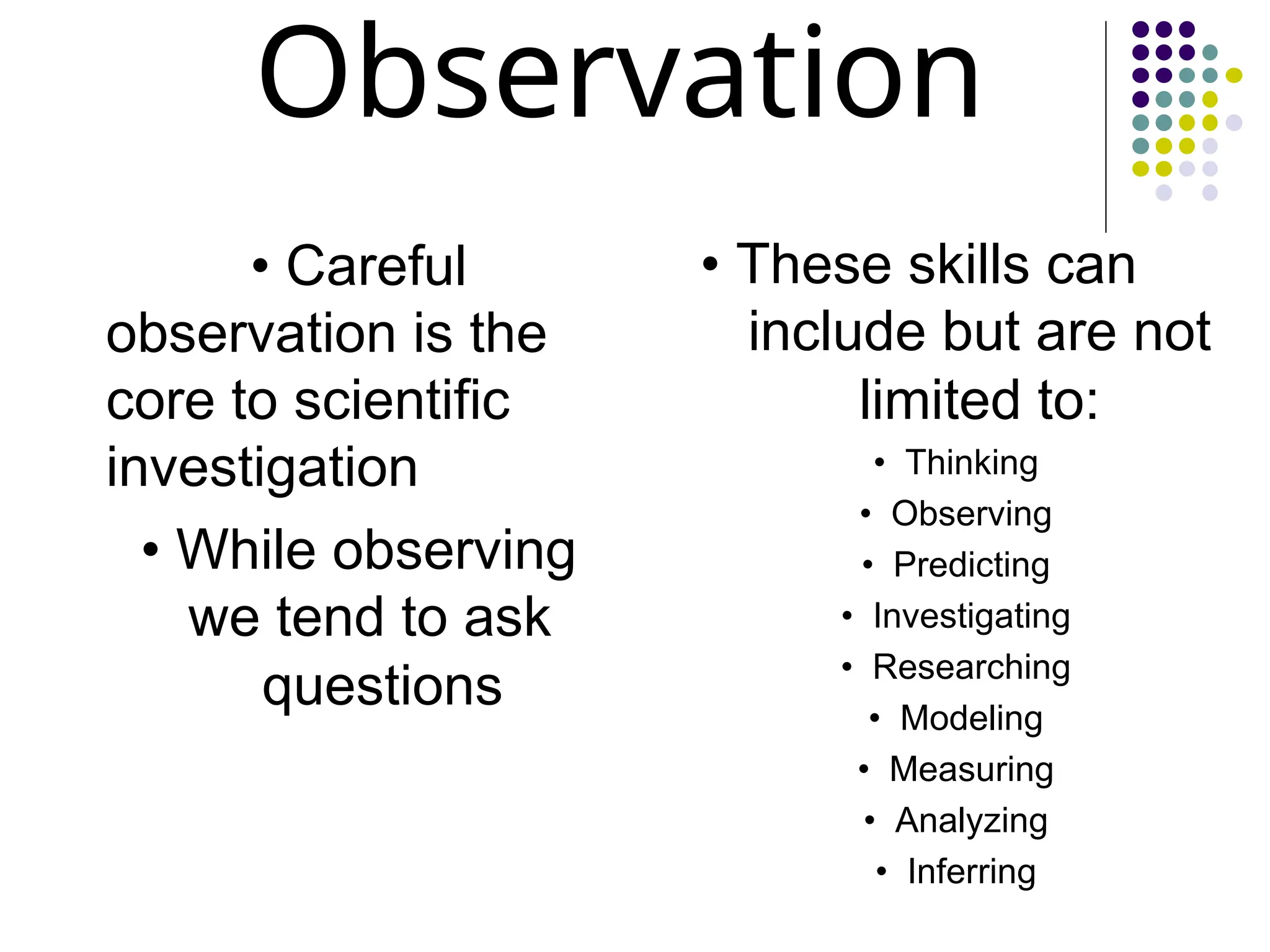 Observation
• Careful
observation is the
core to scientific
investigation
• While observing
we tend to ask
questions
• These skills can
include but are not
limited to:
• Thinking
• Observing
• Predicting
• Investigating
• Researching
• Modeling
• Measuring
• Analyzing
• Inferring
 
