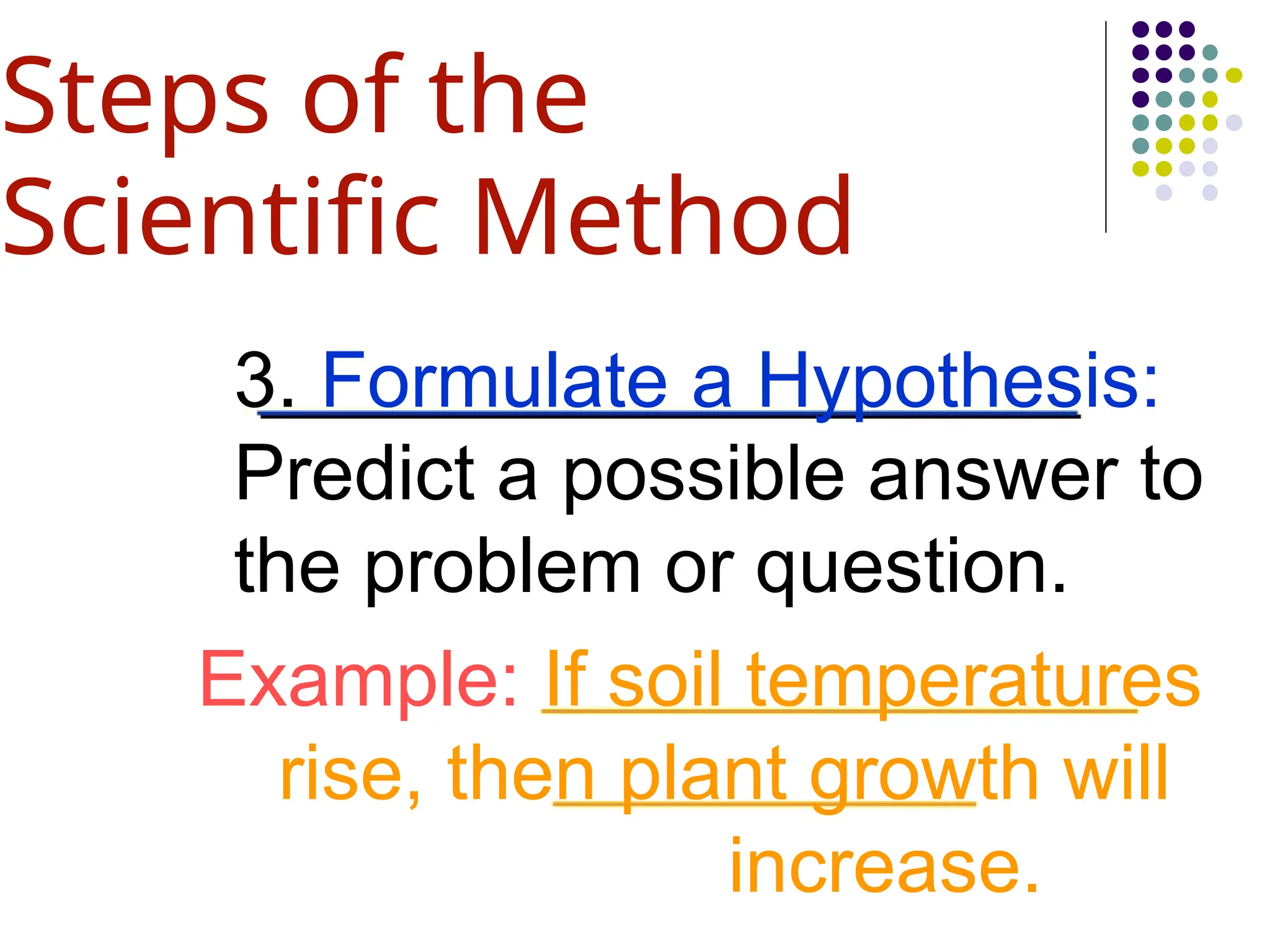 3. Formulate a Hypothesis:
Predict a possible answer to
the problem or question.
Example: If soil temperatures
rise, then plant growth will
increase.
Steps of the
Scientific Method
 