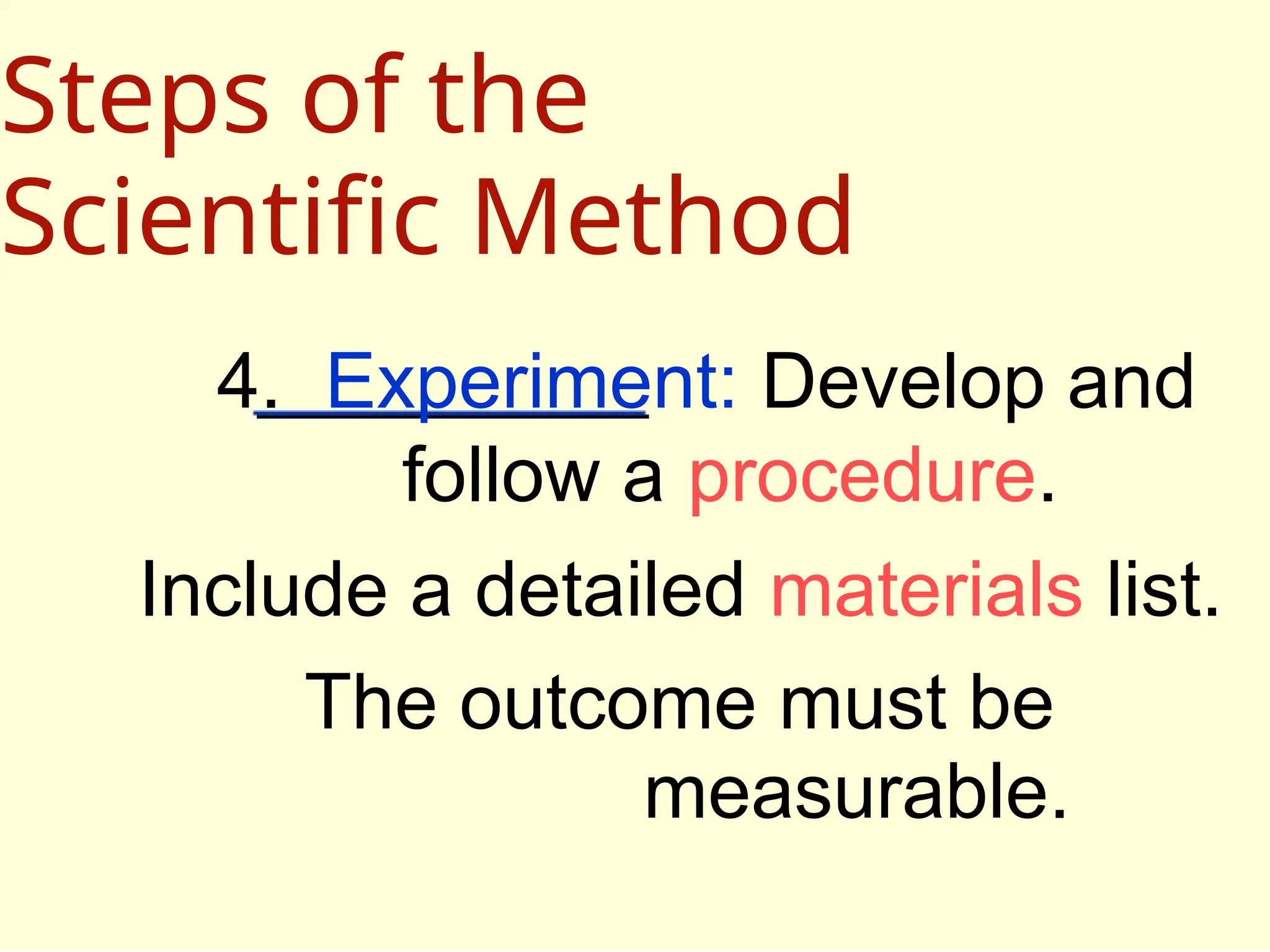 4. Experiment: Develop and
follow a procedure.
Include a detailed materials list.
The outcome must be
measurable.
Steps of the
Scientific Method
 
