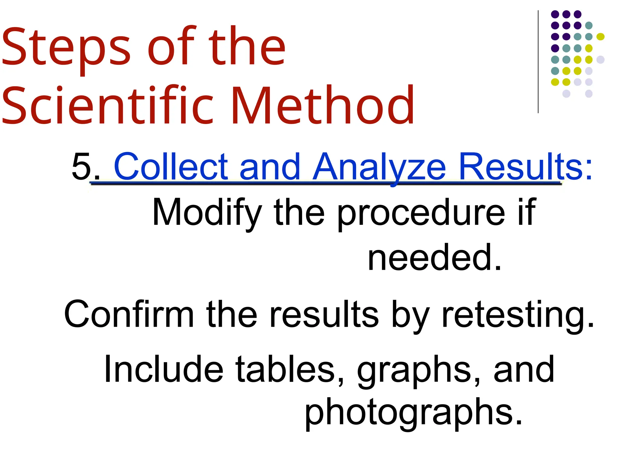 5. Collect and Analyze Results:
Modify the procedure if
needed.
Confirm the results by retesting.
Include tables, graphs, and
photographs.
Steps of the
Scientific Method
 