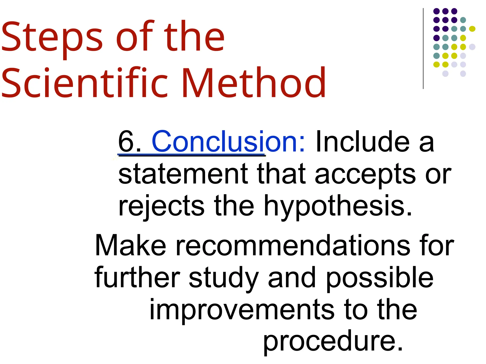 6. Conclusion: Include a
statement that accepts or
rejects the hypothesis.
Make recommendations for
further study and possible
improvements to the
procedure.
Steps of the
Scientific Method
 