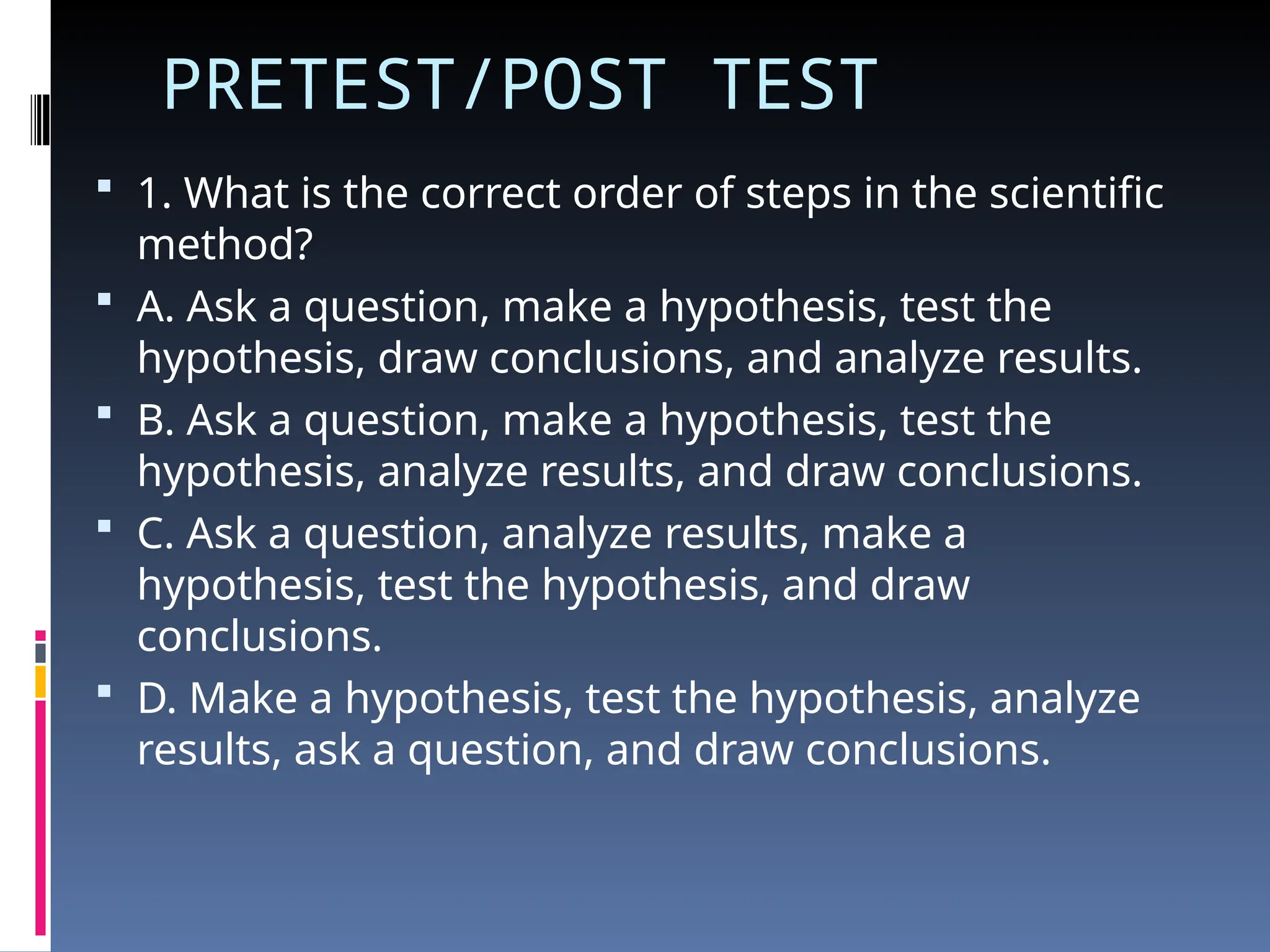 PRETEST/POST TEST
 1. What is the correct order of steps in the scientific
method?
 A. Ask a question, make a hypothesis, test the
hypothesis, draw conclusions, and analyze results.
 B. Ask a question, make a hypothesis, test the
hypothesis, analyze results, and draw conclusions.
 C. Ask a question, analyze results, make a
hypothesis, test the hypothesis, and draw
conclusions.
 D. Make a hypothesis, test the hypothesis, analyze
results, ask a question, and draw conclusions.
 