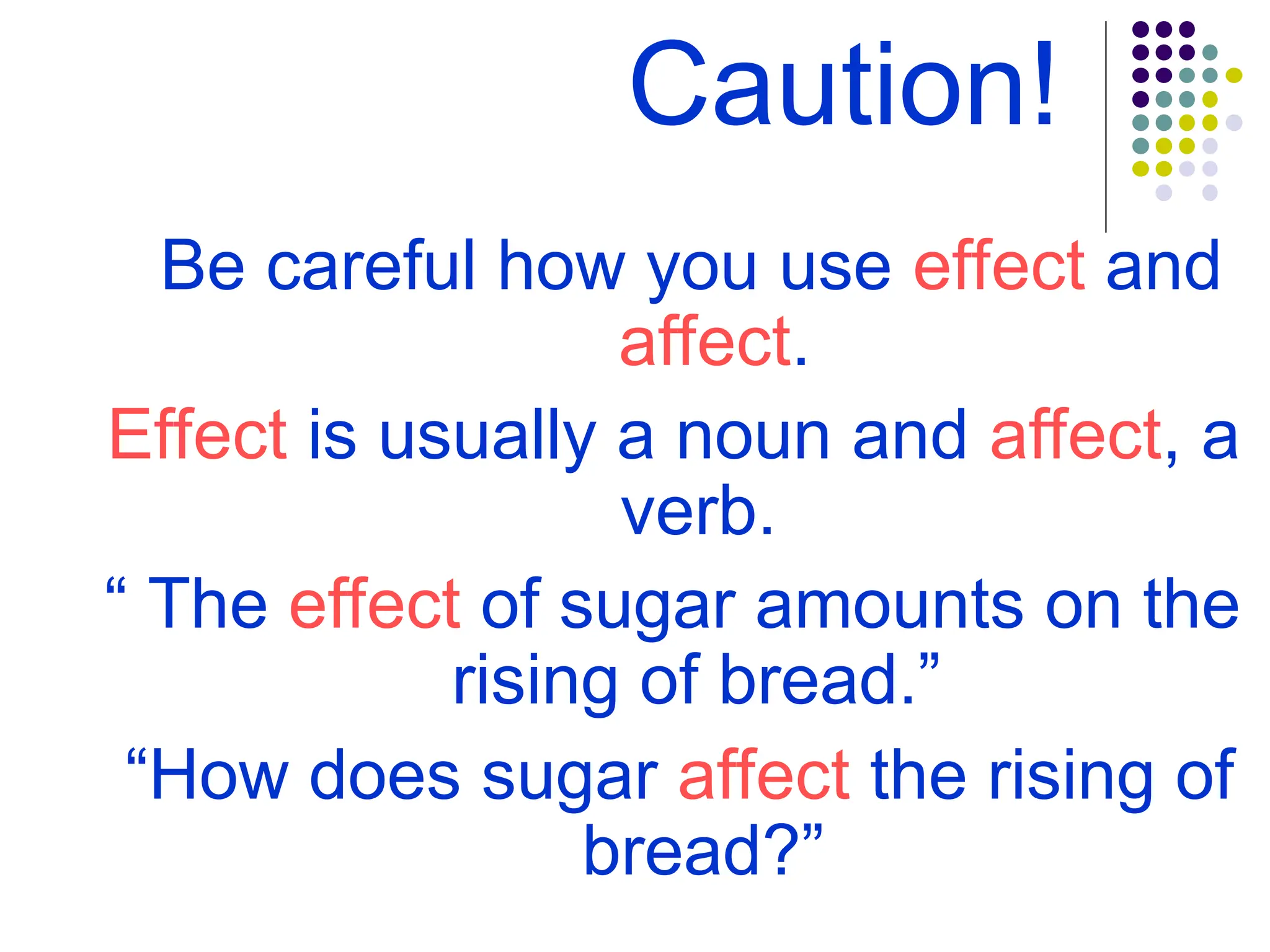 Caution!
Be careful how you use effect and
affect.
Effect is usually a noun and affect, a
verb.
“ The effect of sugar amounts on the
rising of bread.”
“How does sugar affect the rising of
bread?”
 