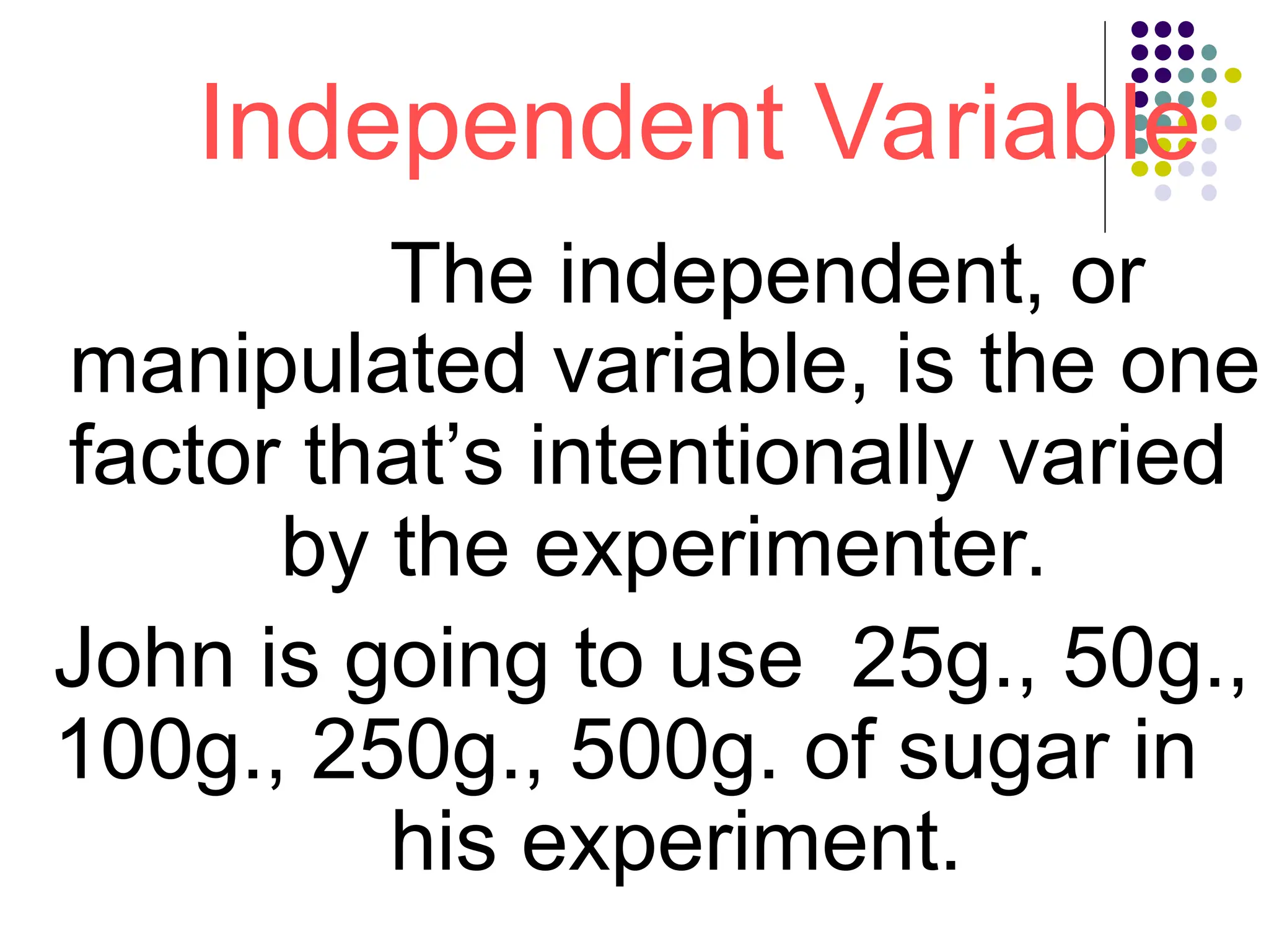 Independent Variable
The independent, or
manipulated variable, is the one
factor that’s intentionally varied
by the experimenter.
John is going to use 25g., 50g.,
100g., 250g., 500g. of sugar in
his experiment.
 