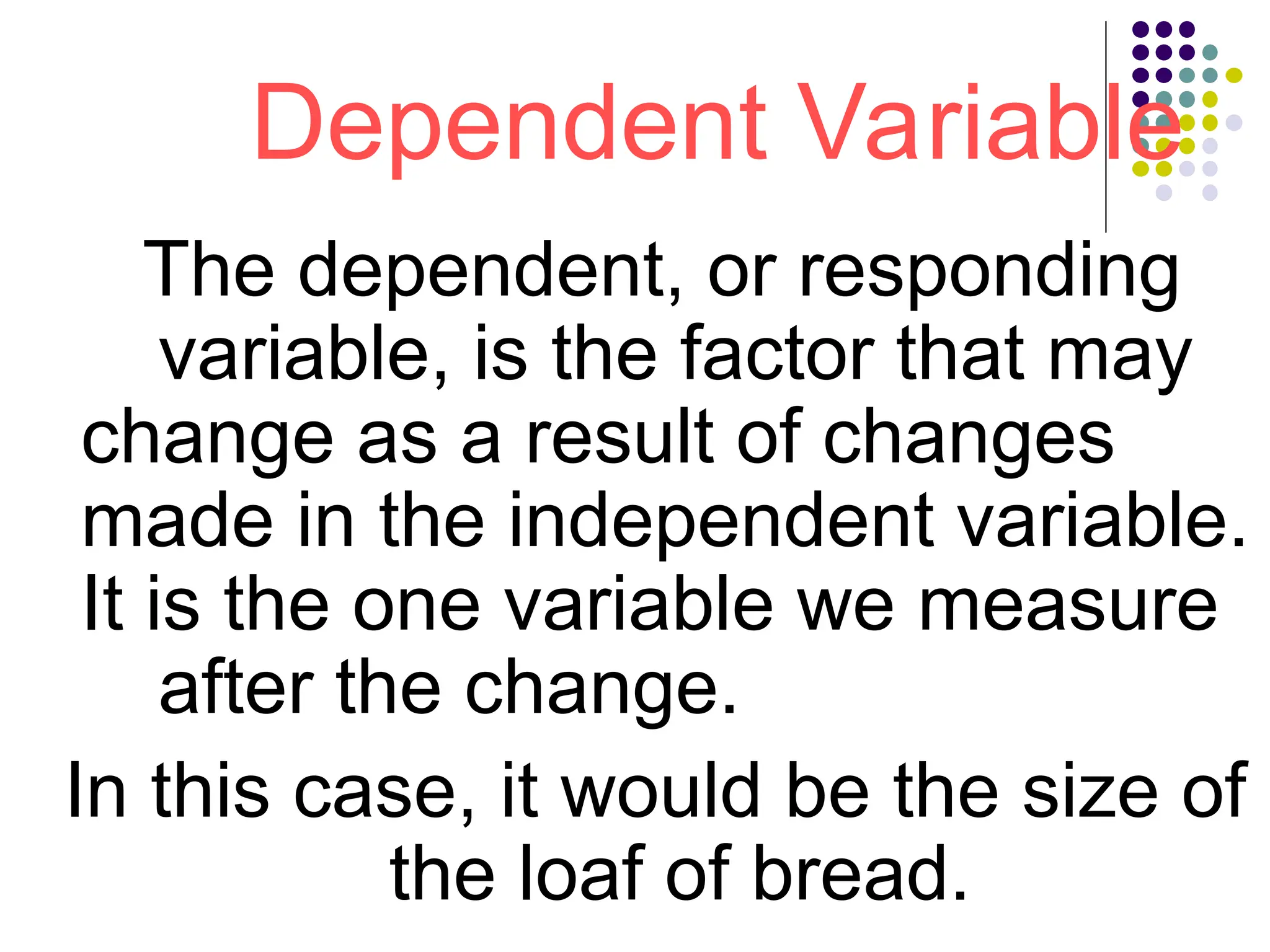 Dependent Variable
The dependent, or responding
variable, is the factor that may
change as a result of changes
made in the independent variable.
It is the one variable we measure
after the change.
In this case, it would be the size of
the loaf of bread.
 