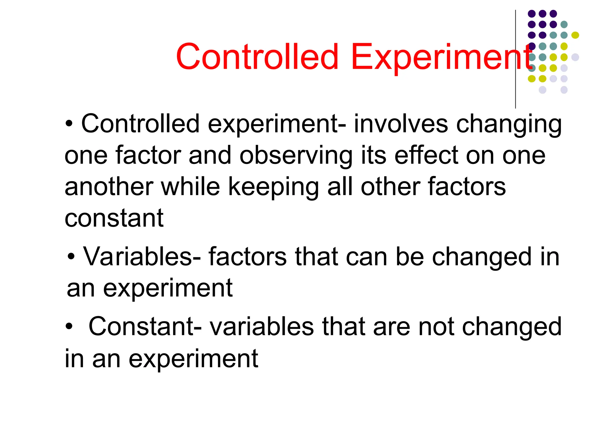 Controlled Experiment
• Controlled experiment- involves changing
one factor and observing its effect on one
another while keeping all other factors
constant
• Variables- factors that can be changed in
an experiment
• Constant- variables that are not changed
in an experiment
 