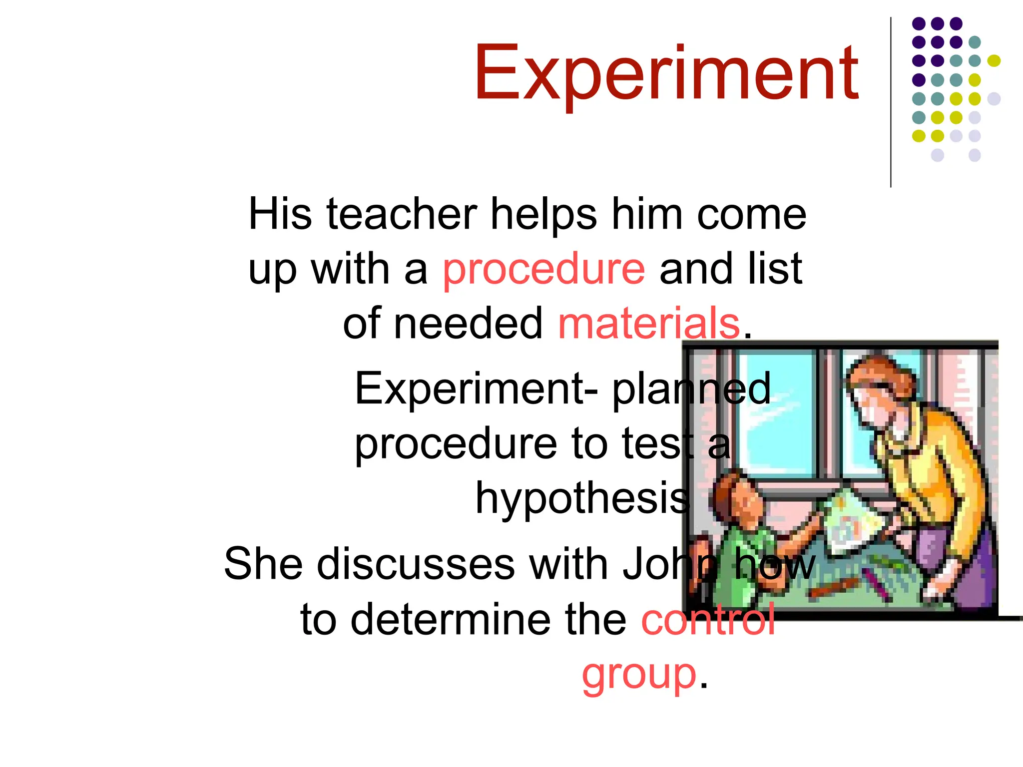 Experiment
His teacher helps him come
up with a procedure and list
of needed materials.
Experiment- planned
procedure to test a
hypothesis
She discusses with John how
to determine the control
group.
 