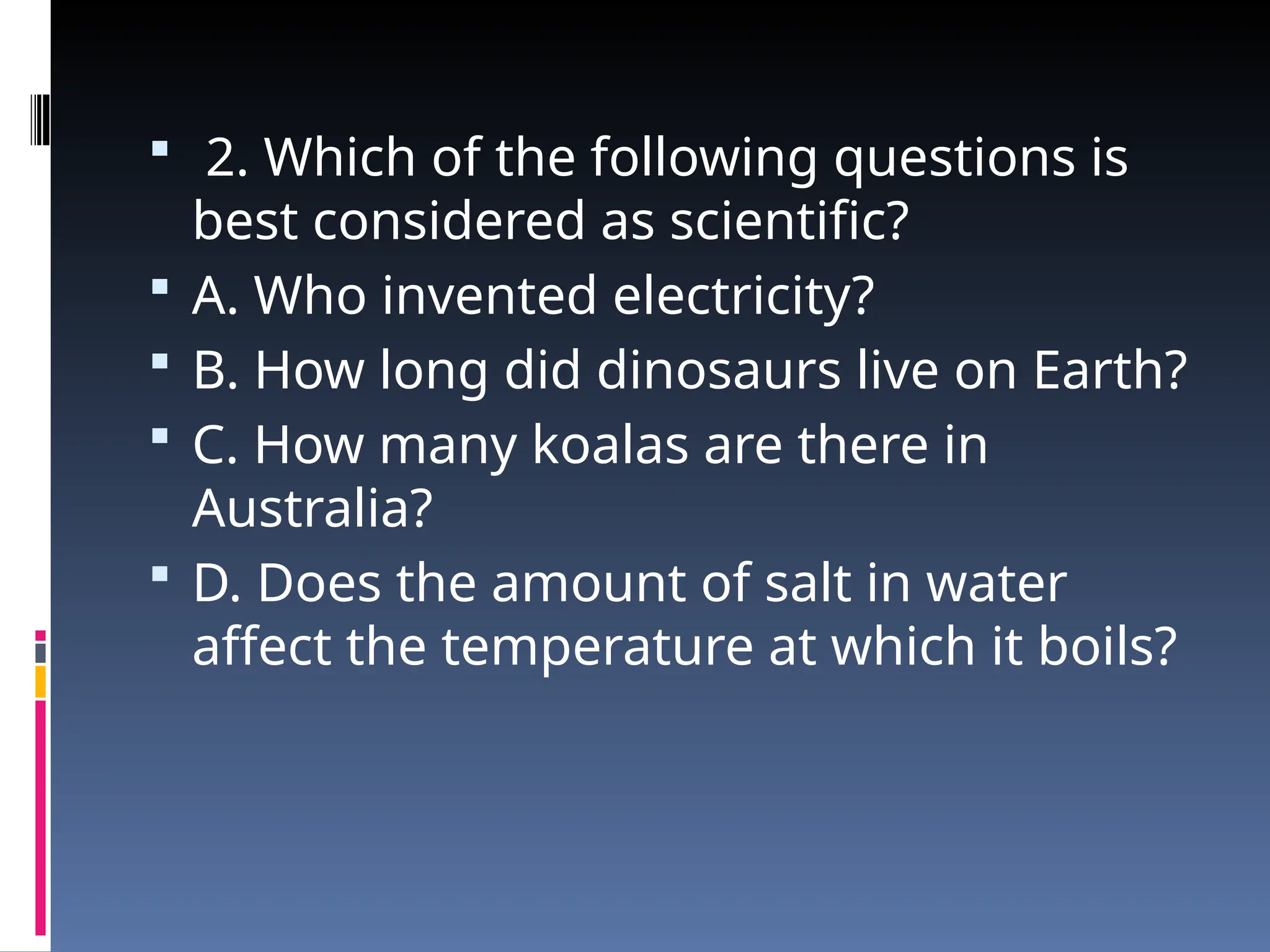  2. Which of the following questions is
best considered as scientific?
 A. Who invented electricity?
 B. How long did dinosaurs live on Earth?
 C. How many koalas are there in
Australia?
 D. Does the amount of salt in water
affect the temperature at which it boils?
 