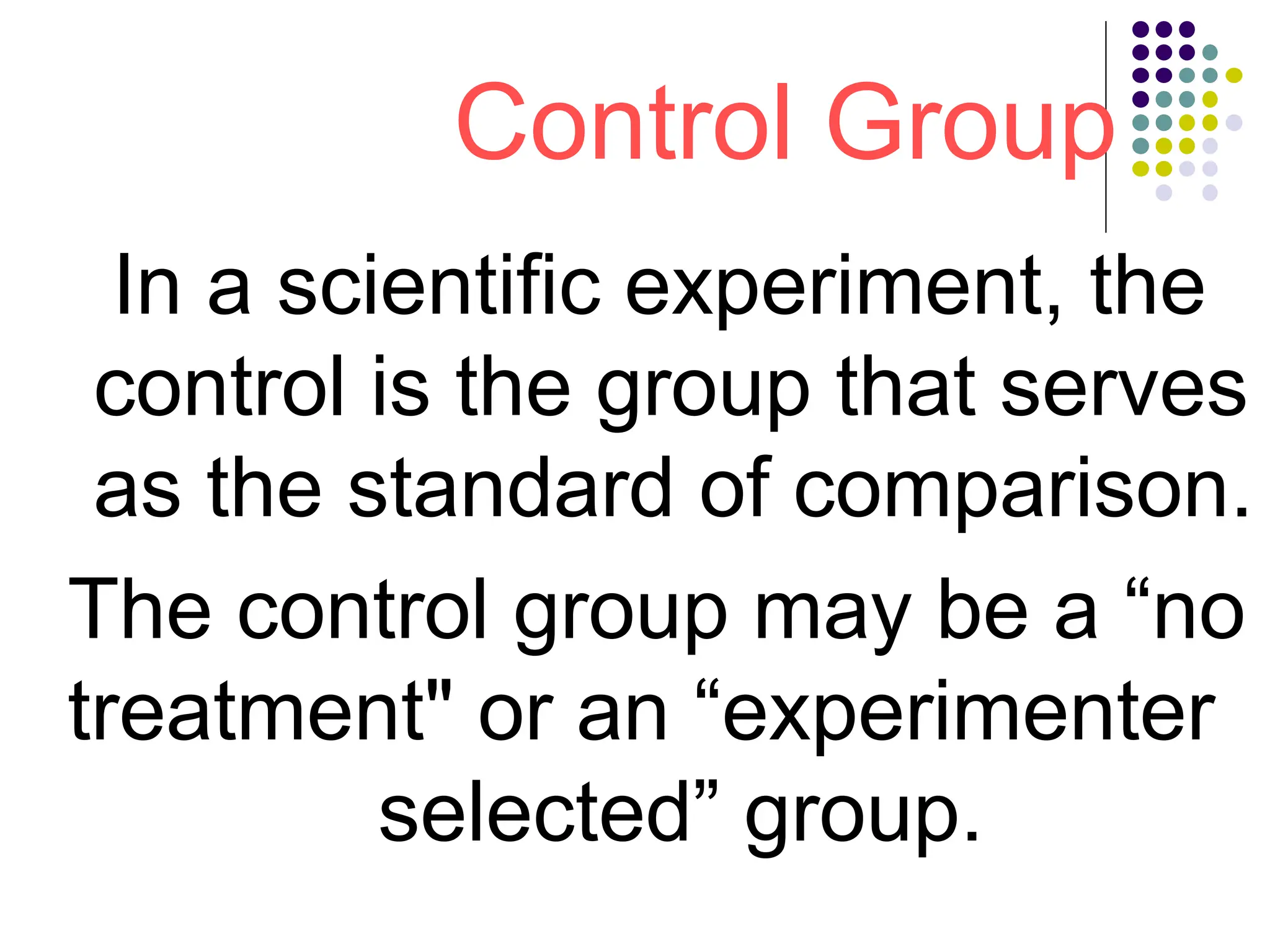 Control Group
In a scientific experiment, the
control is the group that serves
as the standard of comparison.
The control group may be a “no
treatment" or an “experimenter
selected” group.
 