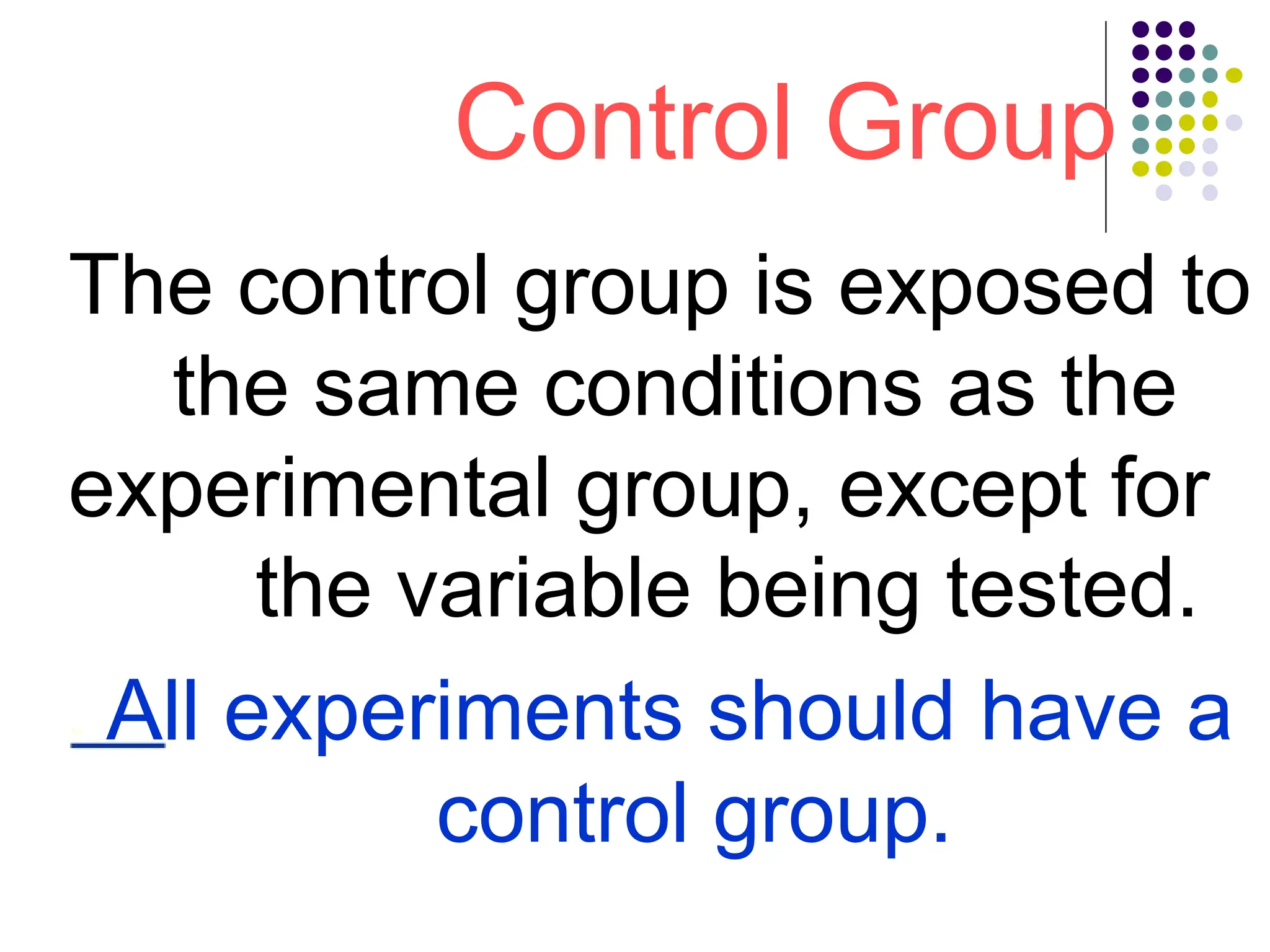 Control Group
The control group is exposed to
the same conditions as the
experimental group, except for
the variable being tested.
All experiments should have a
control group.
 