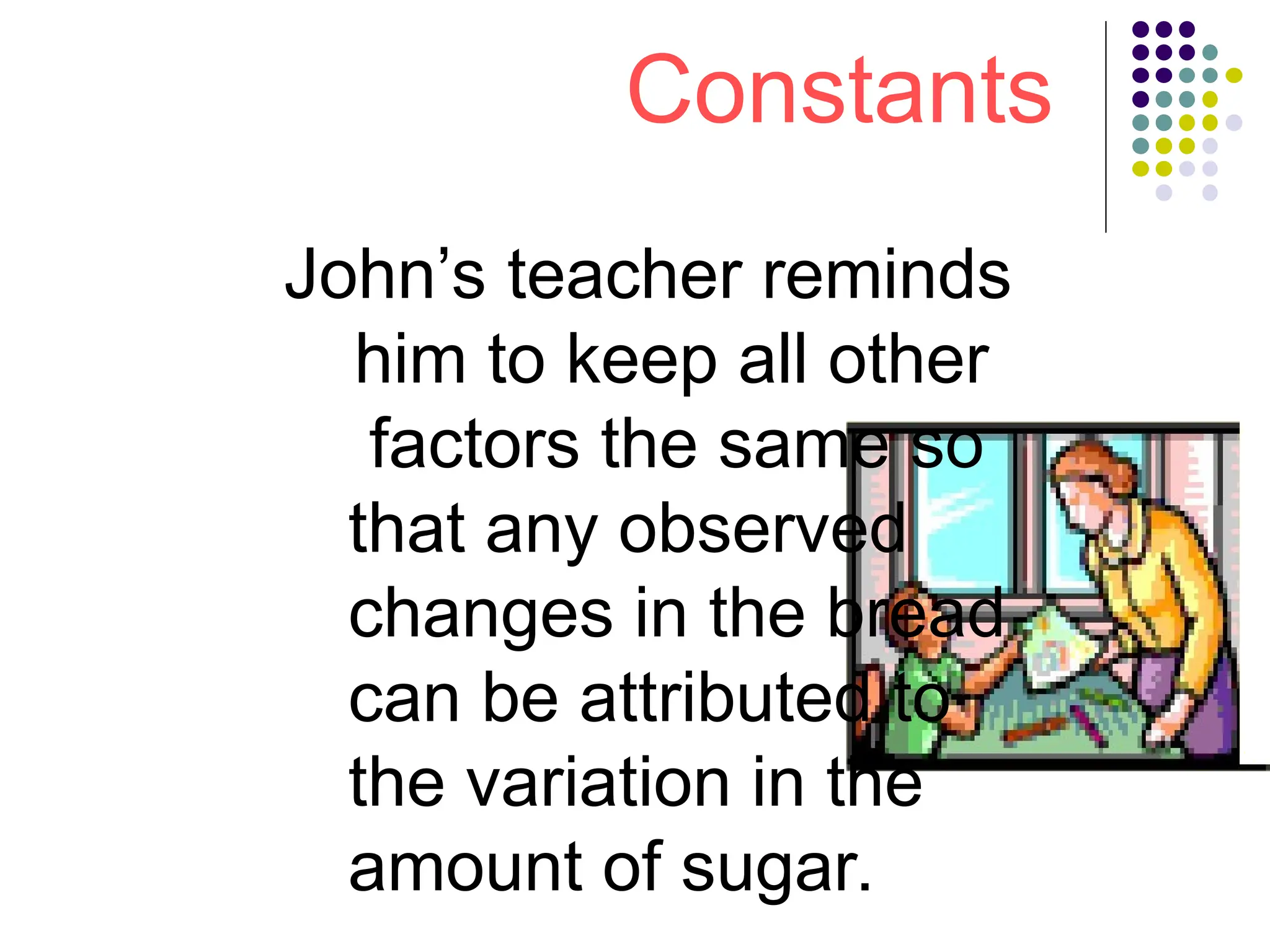 Constants
John’s teacher reminds
him to keep all other
factors the same so
that any observed
changes in the bread
can be attributed to
the variation in the
amount of sugar.
 