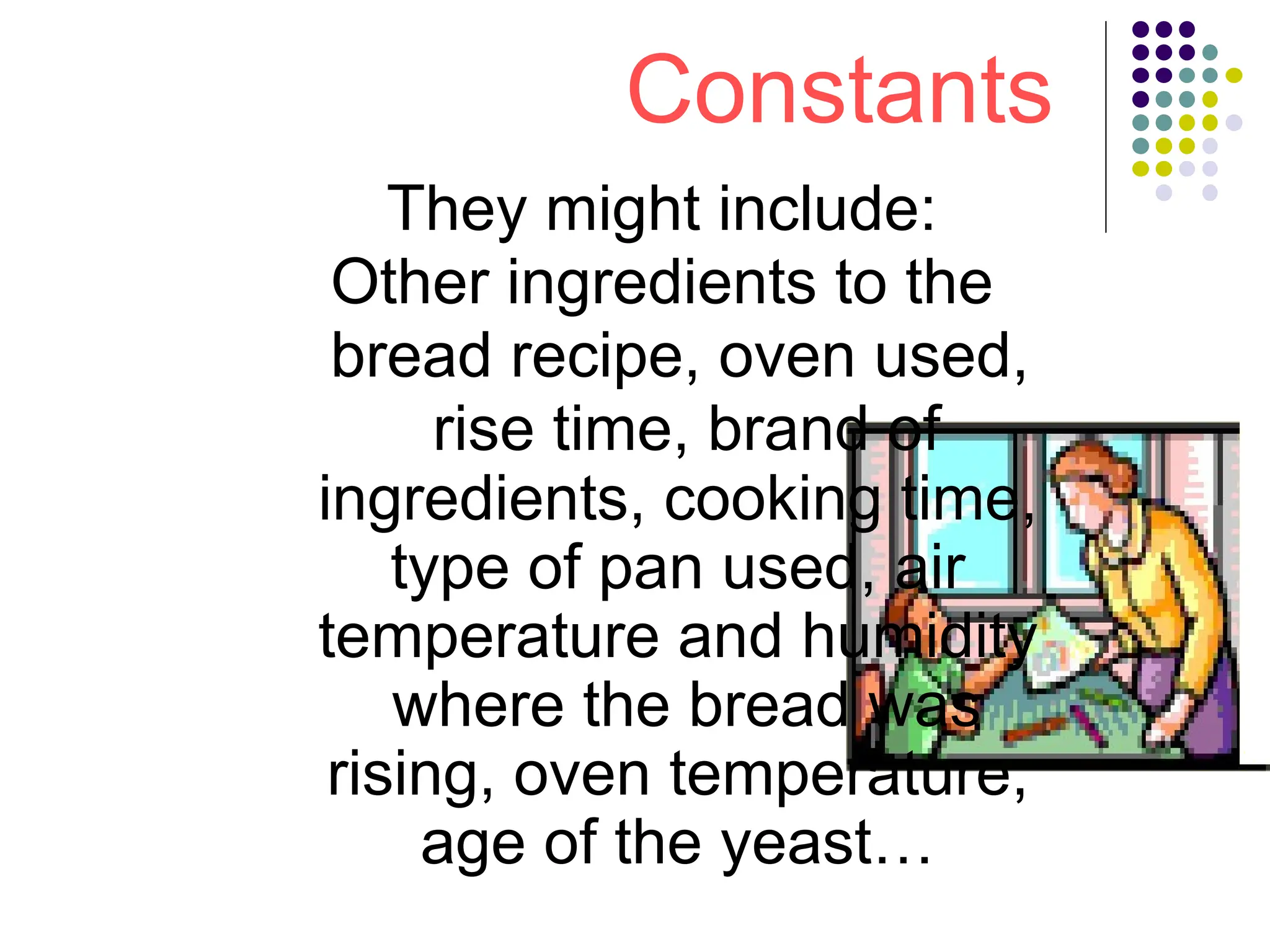 Constants
They might include:
Other ingredients to the
bread recipe, oven used,
rise time, brand of
ingredients, cooking time,
type of pan used, air
temperature and humidity
where the bread was
rising, oven temperature,
age of the yeast…
 