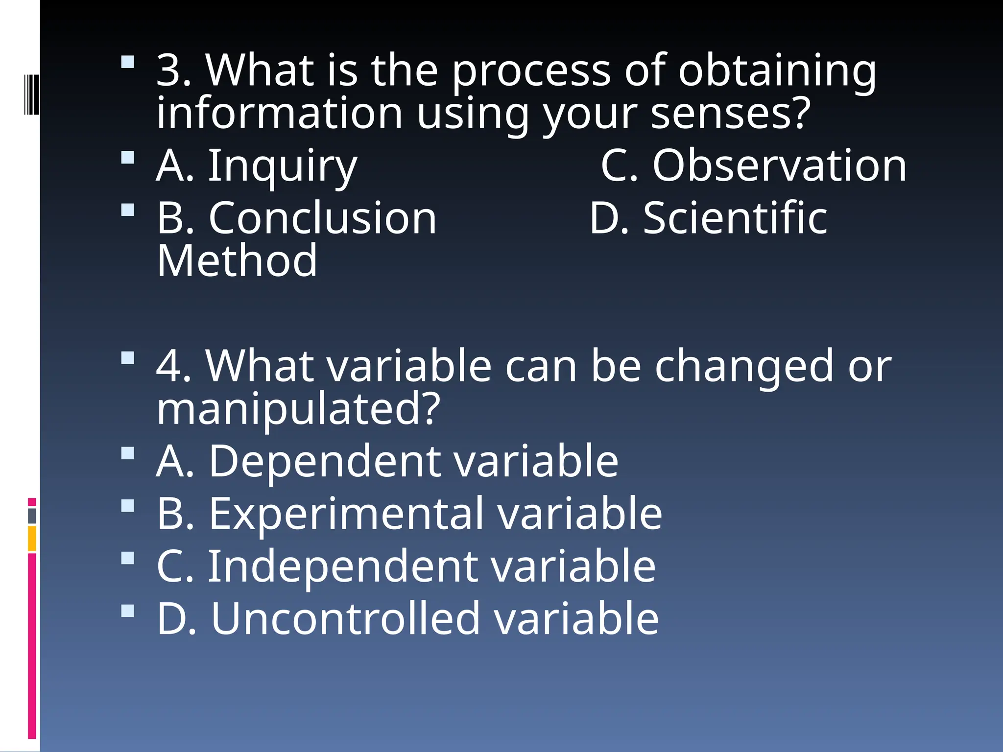  3. What is the process of obtaining
information using your senses?
 A. Inquiry C. Observation
 B. Conclusion D. Scientific
Method
 4. What variable can be changed or
manipulated?
 A. Dependent variable
 B. Experimental variable
 C. Independent variable
 D. Uncontrolled variable
 