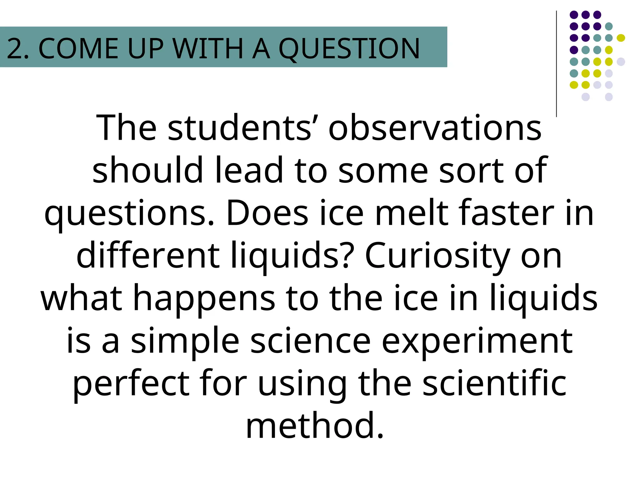 The students’ observations
should lead to some sort of
questions. Does ice melt faster in
different liquids? Curiosity on
what happens to the ice in liquids
is a simple science experiment
perfect for using the scientific
method.
2. COME UP WITH A QUESTION
 