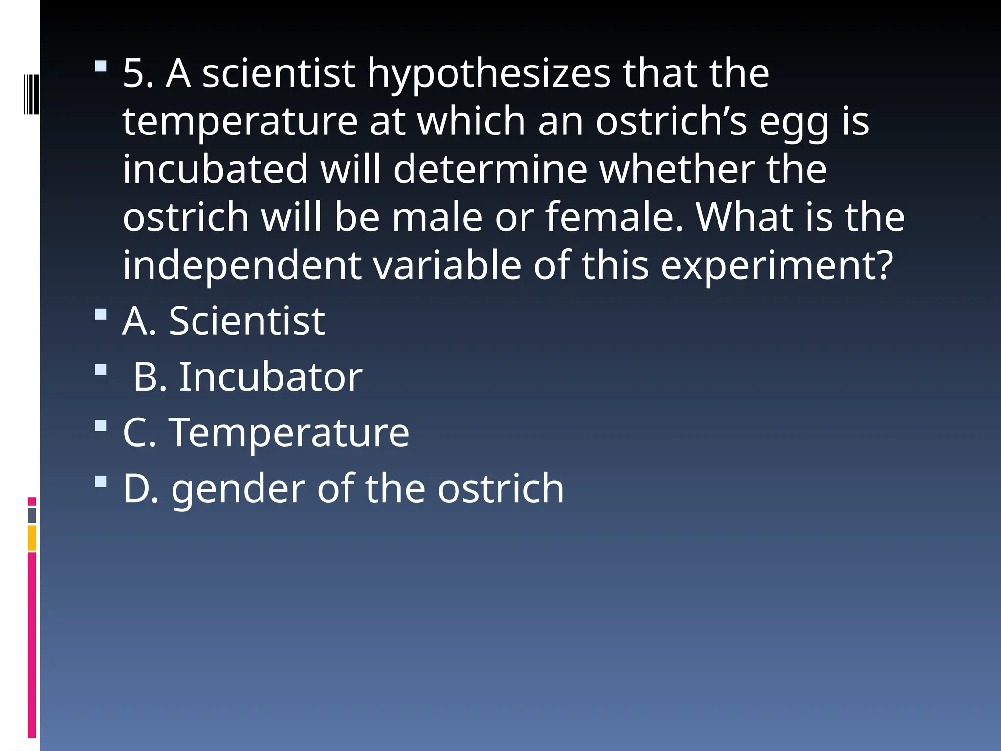  5. A scientist hypothesizes that the
temperature at which an ostrich’s egg is
incubated will determine whether the
ostrich will be male or female. What is the
independent variable of this experiment?
 A. Scientist
 B. Incubator
 C. Temperature
 D. gender of the ostrich
 