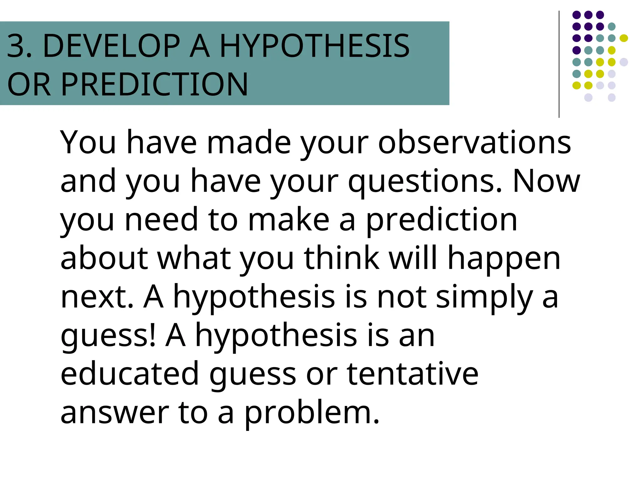 You have made your observations
and you have your questions. Now
you need to make a prediction
about what you think will happen
next. A hypothesis is not simply a
guess! A hypothesis is an
educated guess or tentative
answer to a problem.
3. DEVELOP A HYPOTHESIS
OR PREDICTION
 