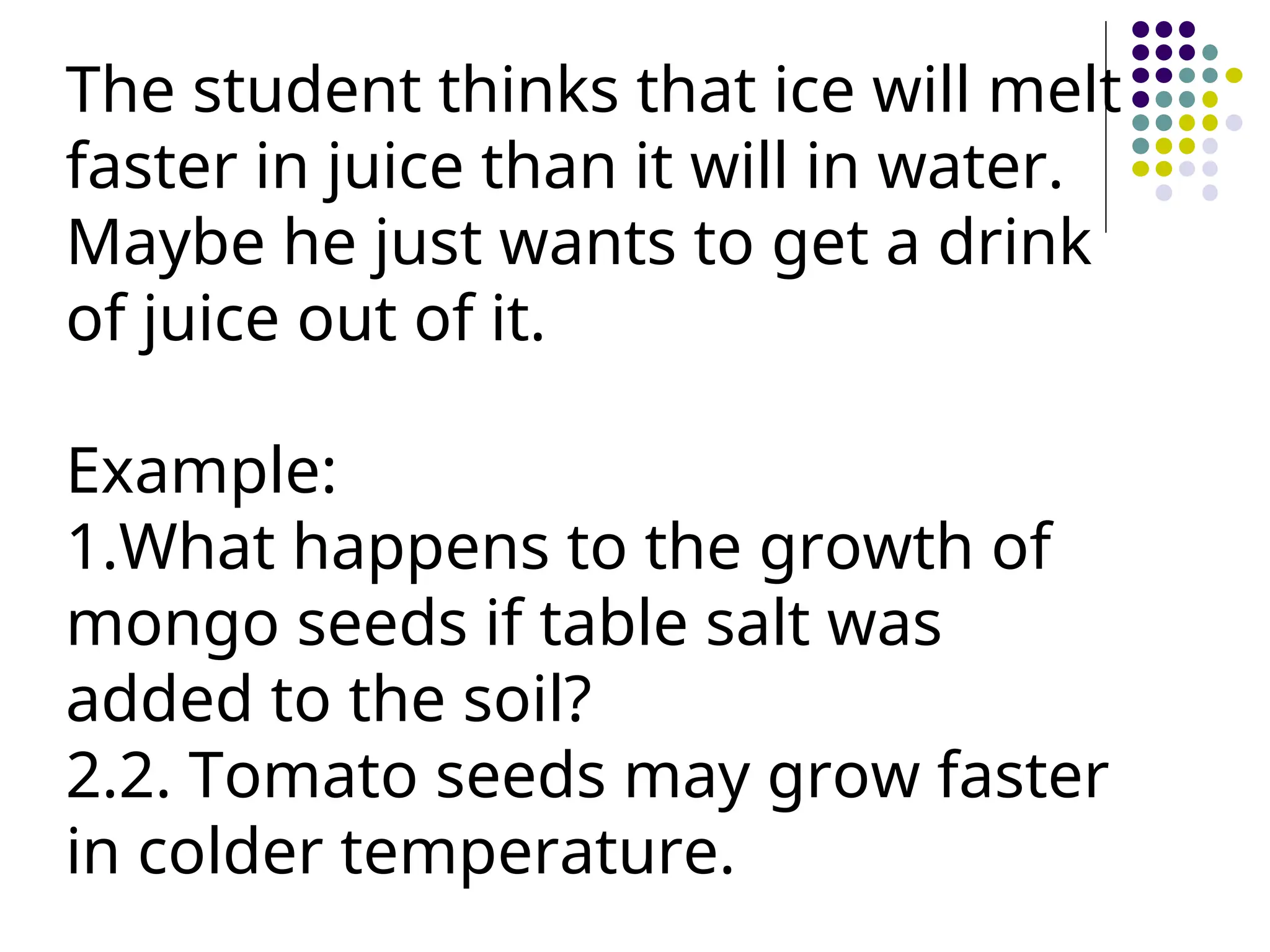 The student thinks that ice will melt
faster in juice than it will in water.
Maybe he just wants to get a drink
of juice out of it.
Example:
1.What happens to the growth of
mongo seeds if table salt was
added to the soil?
2.2. Tomato seeds may grow faster
in colder temperature.
 