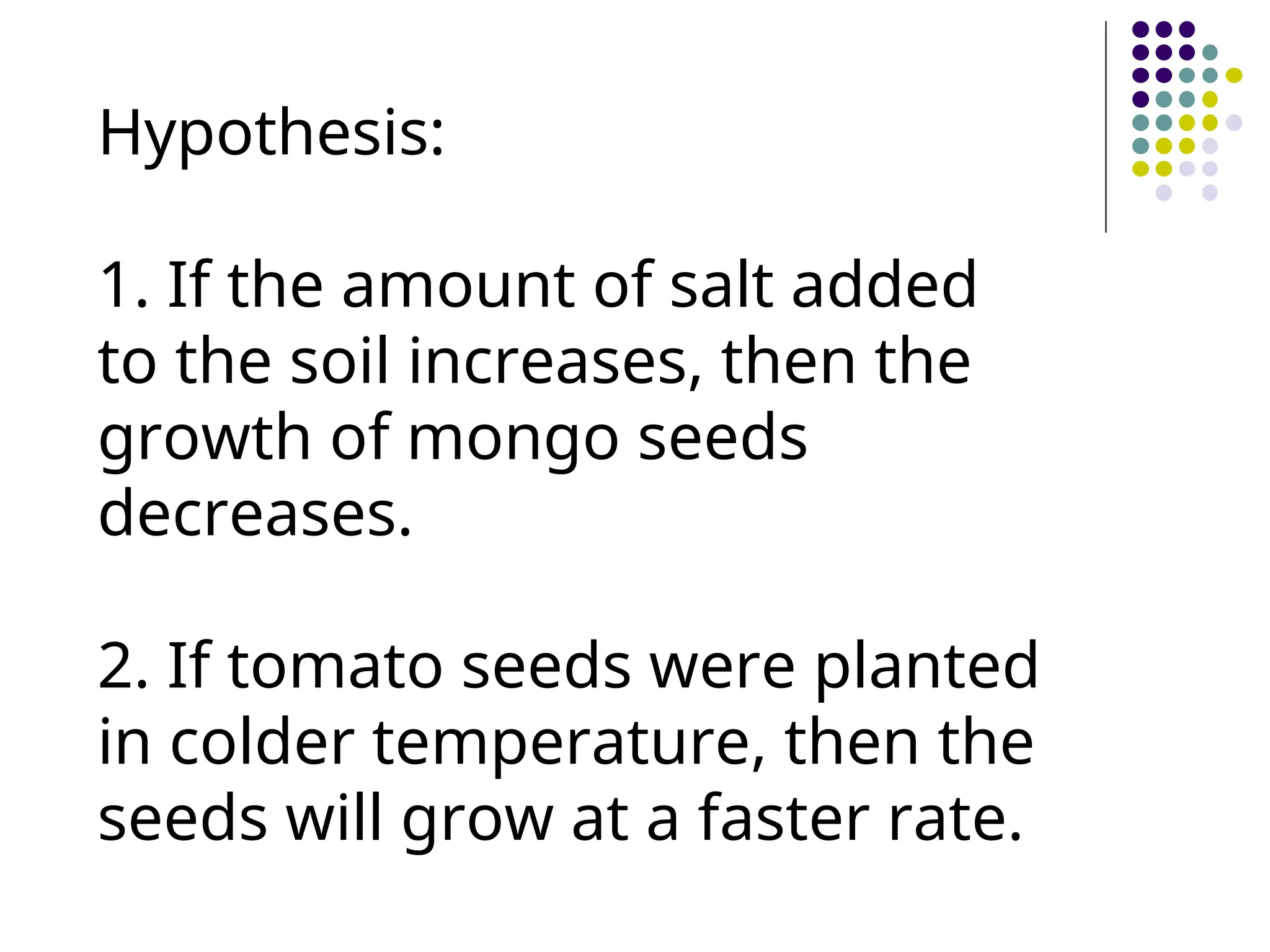 Hypothesis:
1. If the amount of salt added
to the soil increases, then the
growth of mongo seeds
decreases.
2. If tomato seeds were planted
in colder temperature, then the
seeds will grow at a faster rate.
 
