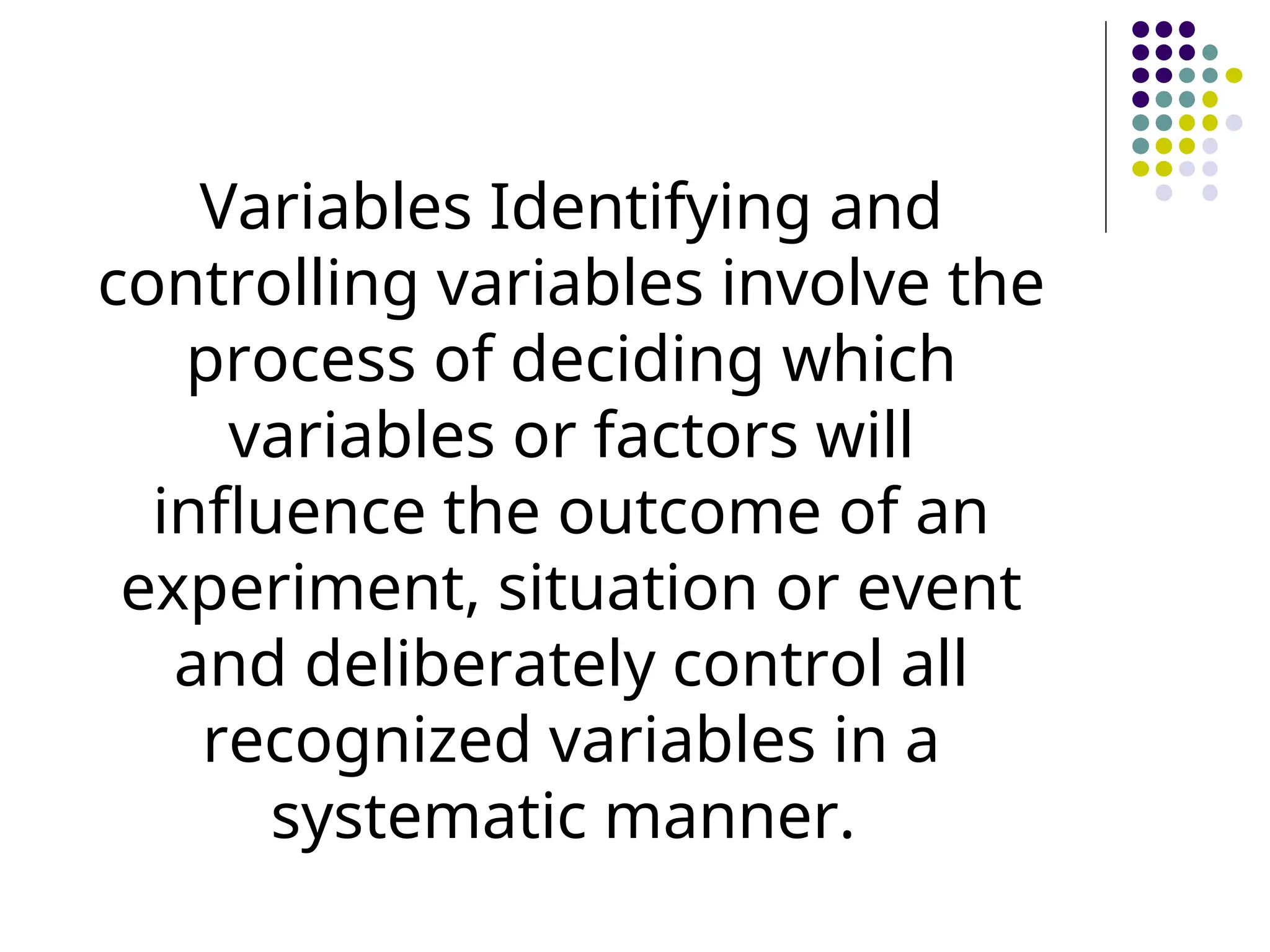 Variables Identifying and
controlling variables involve the
process of deciding which
variables or factors will
influence the outcome of an
experiment, situation or event
and deliberately control all
recognized variables in a
systematic manner.
 
