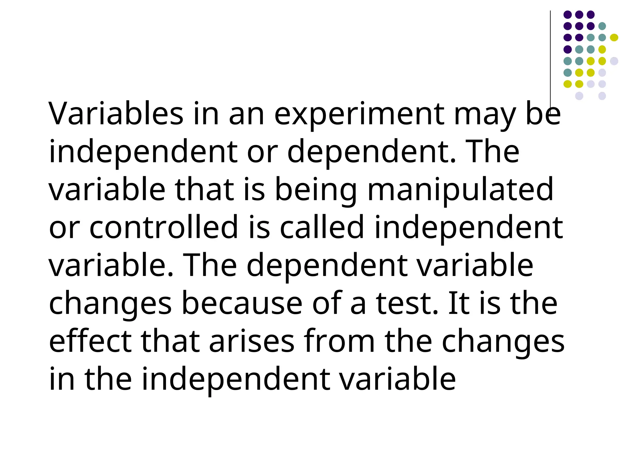 Variables in an experiment may be
independent or dependent. The
variable that is being manipulated
or controlled is called independent
variable. The dependent variable
changes because of a test. It is the
effect that arises from the changes
in the independent variable
 