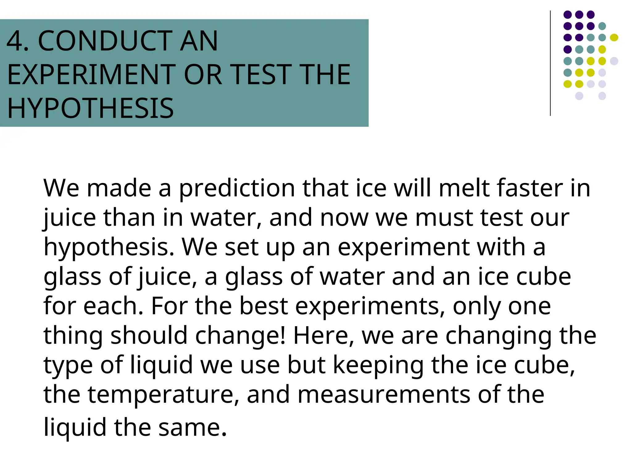 We made a prediction that ice will melt faster in
juice than in water, and now we must test our
hypothesis. We set up an experiment with a
glass of juice, a glass of water and an ice cube
for each. For the best experiments, only one
thing should change! Here, we are changing the
type of liquid we use but keeping the ice cube,
the temperature, and measurements of the
liquid the same.
4. CONDUCT AN
EXPERIMENT OR TEST THE
HYPOTHESIS
 