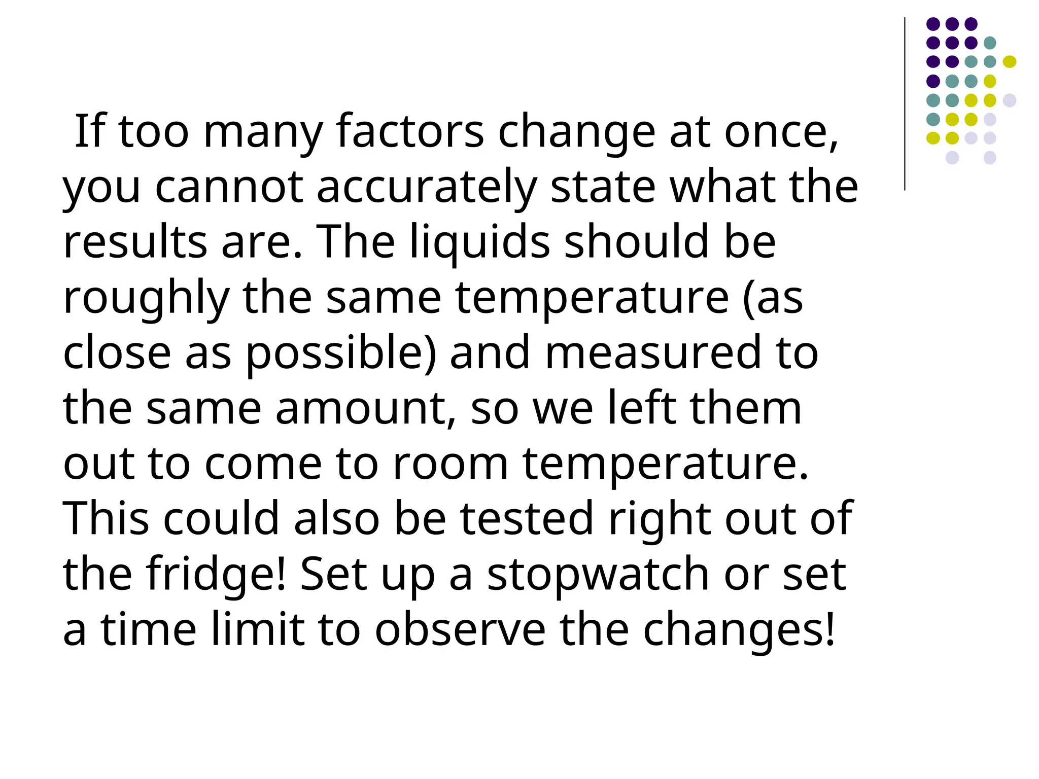 If too many factors change at once,
you cannot accurately state what the
results are. The liquids should be
roughly the same temperature (as
close as possible) and measured to
the same amount, so we left them
out to come to room temperature.
This could also be tested right out of
the fridge! Set up a stopwatch or set
a time limit to observe the changes!
 
