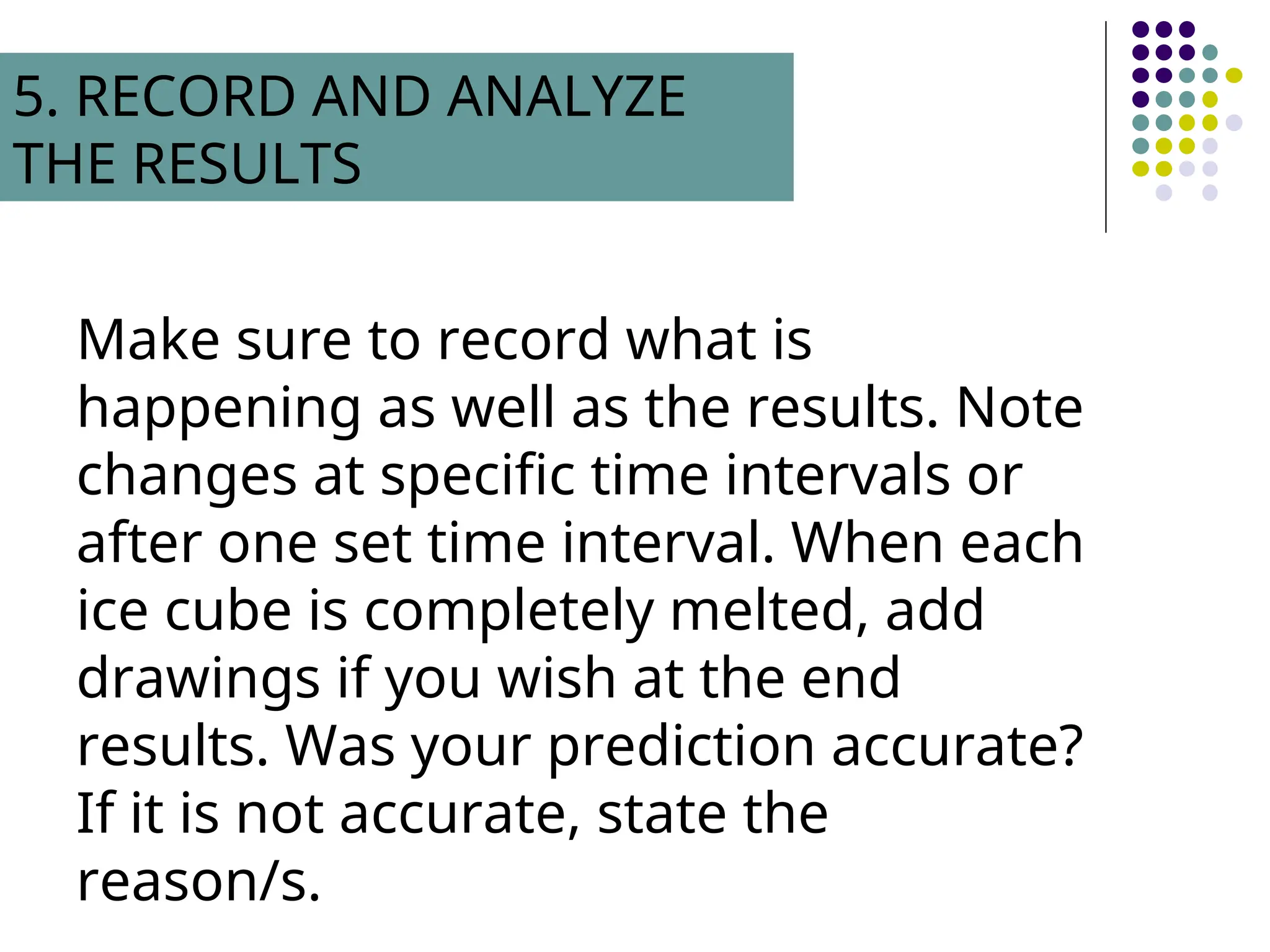 Make sure to record what is
happening as well as the results. Note
changes at specific time intervals or
after one set time interval. When each
ice cube is completely melted, add
drawings if you wish at the end
results. Was your prediction accurate?
If it is not accurate, state the
reason/s.
5. RECORD AND ANALYZE
THE RESULTS
 