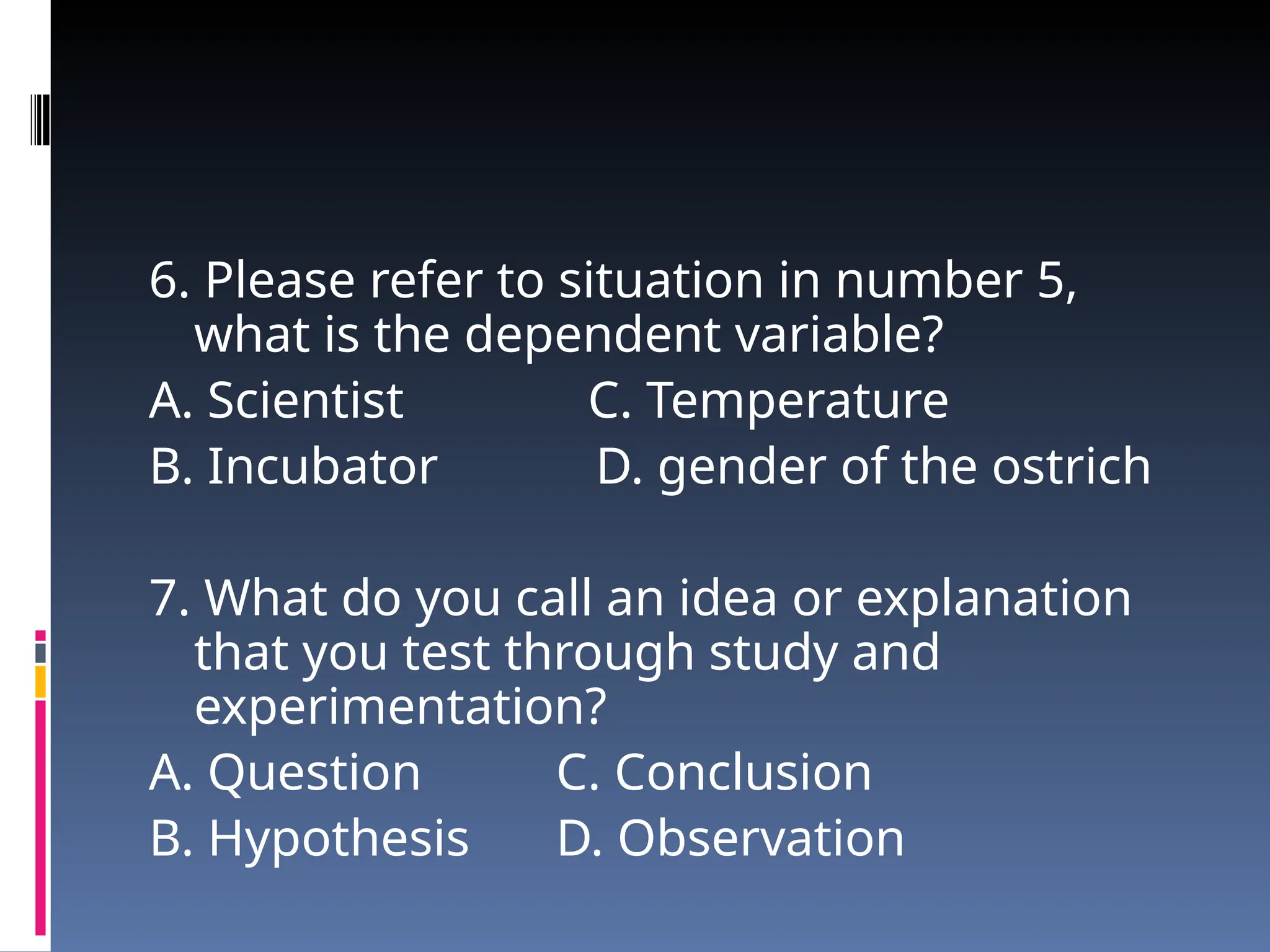 6. Please refer to situation in number 5,
what is the dependent variable?
A. Scientist C. Temperature
B. Incubator D. gender of the ostrich
7. What do you call an idea or explanation
that you test through study and
experimentation?
A. Question C. Conclusion
B. Hypothesis D. Observation
 