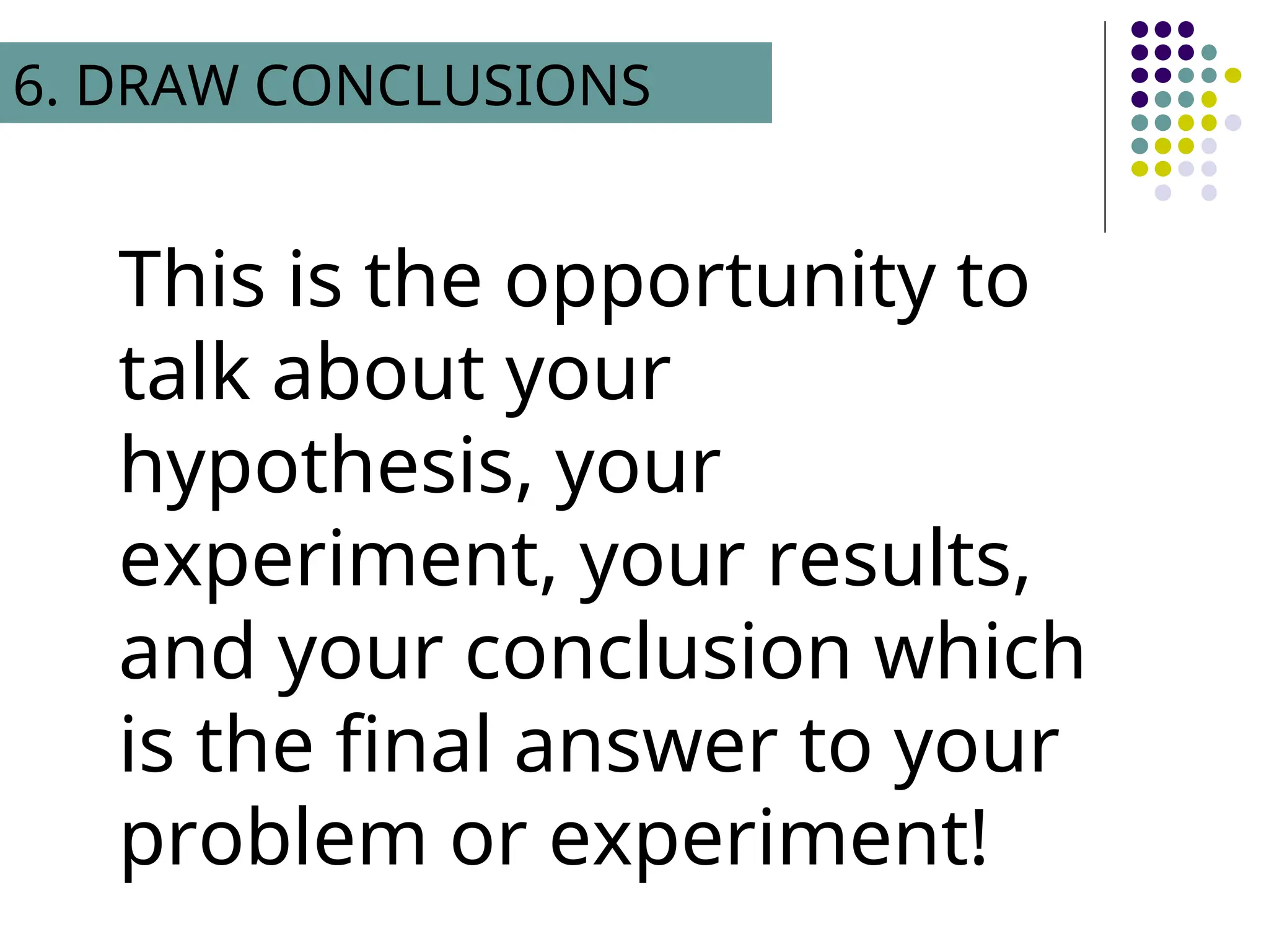 This is the opportunity to
talk about your
hypothesis, your
experiment, your results,
and your conclusion which
is the final answer to your
problem or experiment!
6. DRAW CONCLUSIONS
 