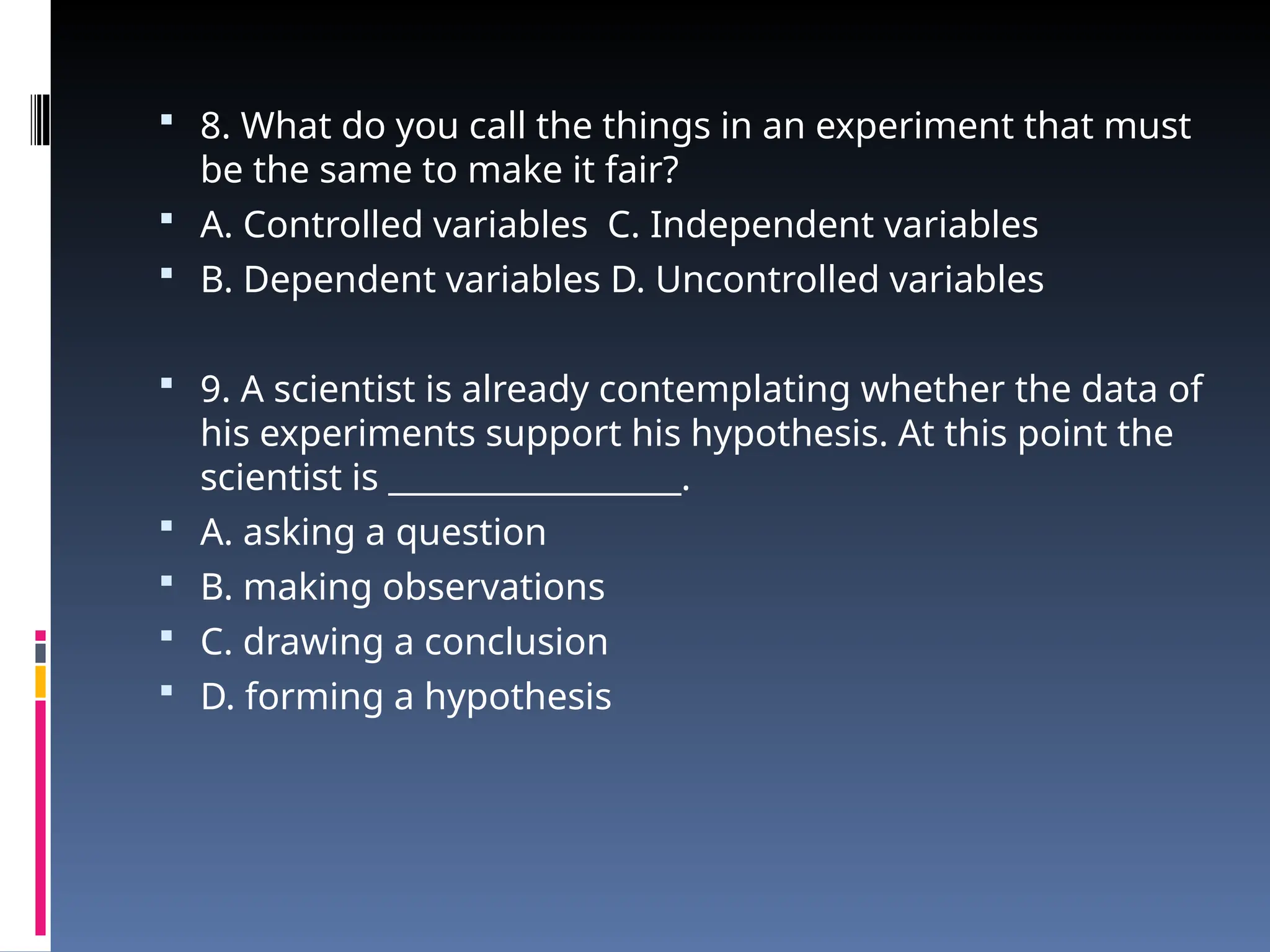  8. What do you call the things in an experiment that must
be the same to make it fair?
 A. Controlled variables C. Independent variables
 B. Dependent variables D. Uncontrolled variables
 9. A scientist is already contemplating whether the data of
his experiments support his hypothesis. At this point the
scientist is __________________.
 A. asking a question
 B. making observations
 C. drawing a conclusion
 D. forming a hypothesis
 