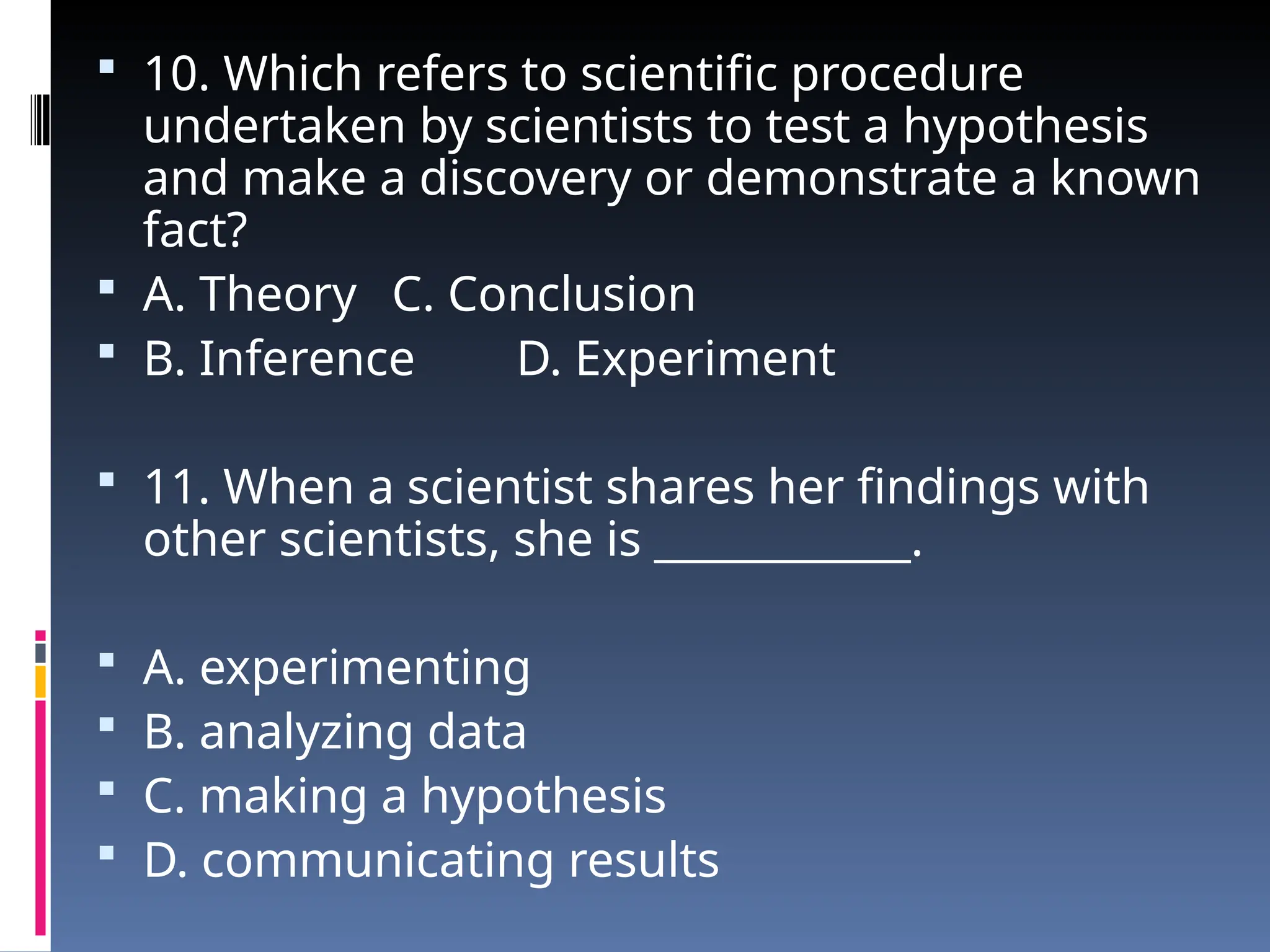  10. Which refers to scientific procedure
undertaken by scientists to test a hypothesis
and make a discovery or demonstrate a known
fact?
 A. Theory C. Conclusion
 B. Inference D. Experiment
 11. When a scientist shares her findings with
other scientists, she is ____________.
 A. experimenting
 B. analyzing data
 C. making a hypothesis
 D. communicating results
 