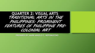 QUARTER 2: VISUAL ARTS
TRADITIONAL ARTS IN THE
PHILIPPINES: PROMINENT
FEATURES OF PHILIPPINE PRE-
COLONIAL ART
PREPARED BY: MARK ANGELO C. NEPOMUCENO
 