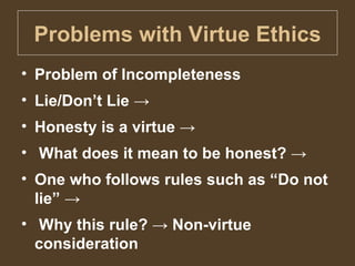 Problems with Virtue Ethics Problem of Incompleteness Lie/Don’t Lie ->  Honesty is a virtue -> What does it mean to be honest? ->  One who follows rules such as “Do not lie” -> Why this rule? -> Non-virtue consideration 