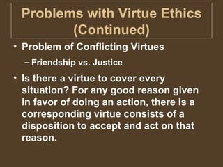 Problems with Virtue Ethics (Continued) Problem of Conflicting Virtues Friendship vs. Justice Is there a virtue to cover every situation? For any good reason given in favor of doing an action, there is a corresponding virtue consists of a disposition to accept and act on that reason. 