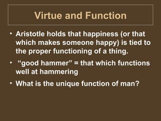 Virtue and Function Aristotle holds that happiness (or that which makes someone happy) is tied to the proper functioning of a thing. “ good hammer” = that which functions well at hammering What is the unique function of man? 