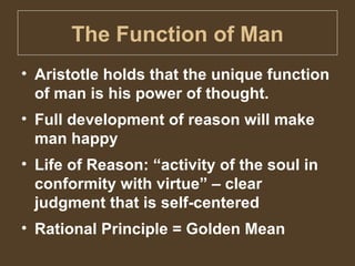 The Function of Man Aristotle holds that the unique function of man is his power of thought. Full development of reason will make man happy Life of Reason: “activity of the soul in conformity with virtue” – clear judgment that is self-centered  Rational Principle = Golden Mean 