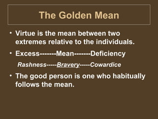The Golden Mean Virtue is the mean between two extremes relative to the individuals. Excess-------Mean-------Deficiency Rashness----- Bravery -----Cowardice The good person is one who habitually follows the mean. 