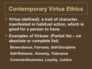 Contemporary Virtue Ethics Virtue (defined): a trait of character, manifested in habitual action, which is good for a person to have. Examples of Virtues: (Partial list – no absolute or complete list) Benevolence, Fairness, Self-Discipline Self-Reliance , Honesty, Tolerance Conscientiousness, Loyalty, Justice 