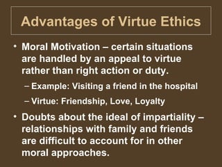 Advantages of Virtue Ethics Moral Motivation – certain situations are handled by an appeal to virtue rather than right action or duty. Example: Visiting a friend in the hospital Virtue: Friendship, Love, Loyalty Doubts about the ideal of impartiality – relationships with family and friends are difficult to account for in other moral approaches. 